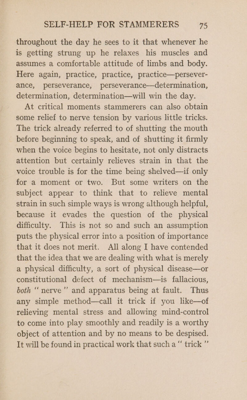 throughout the day he sees to it that whenever he is getting strung up he relaxes his muscles and assumes a comfortable attitude of limbs and body. Here again, practice, practice, practice—persever- ance, perseverance, perseverance—determination, determination, determination—will win the day. At critical moments stammerers can also obtain some relief to nerve tension by various little tricks. The trick already referred to of shutting the mouth before beginning to speak, and of shutting it firmly when the voice begins to hesitate, not only distracts attention but certainly relieves strain in that the voice trouble is for the time being shelved—if only for a moment or two. But some writers on the subject appear to think that to relieve mental strain in such simple ways is wrong although helpful, because it evades the question of the physical difficulty. This is not so and such an assumption puts the physical error into a position of importance that it does not merit. All along IJ have contended that the idea that we are dealing with what is merely a physical difficulty, a sort of physical disease—or constitutional defect of mechanism—is fallacious, both “‘ nerve”’ and apparatus being at fault. Thus any simple method—call it trick if you like—of relieving mental stress and allowing mind-control to come into play smoothly and readily is a worthy object of attention and by no means to be despised. It will be found in practical work that such a “ trick ”’