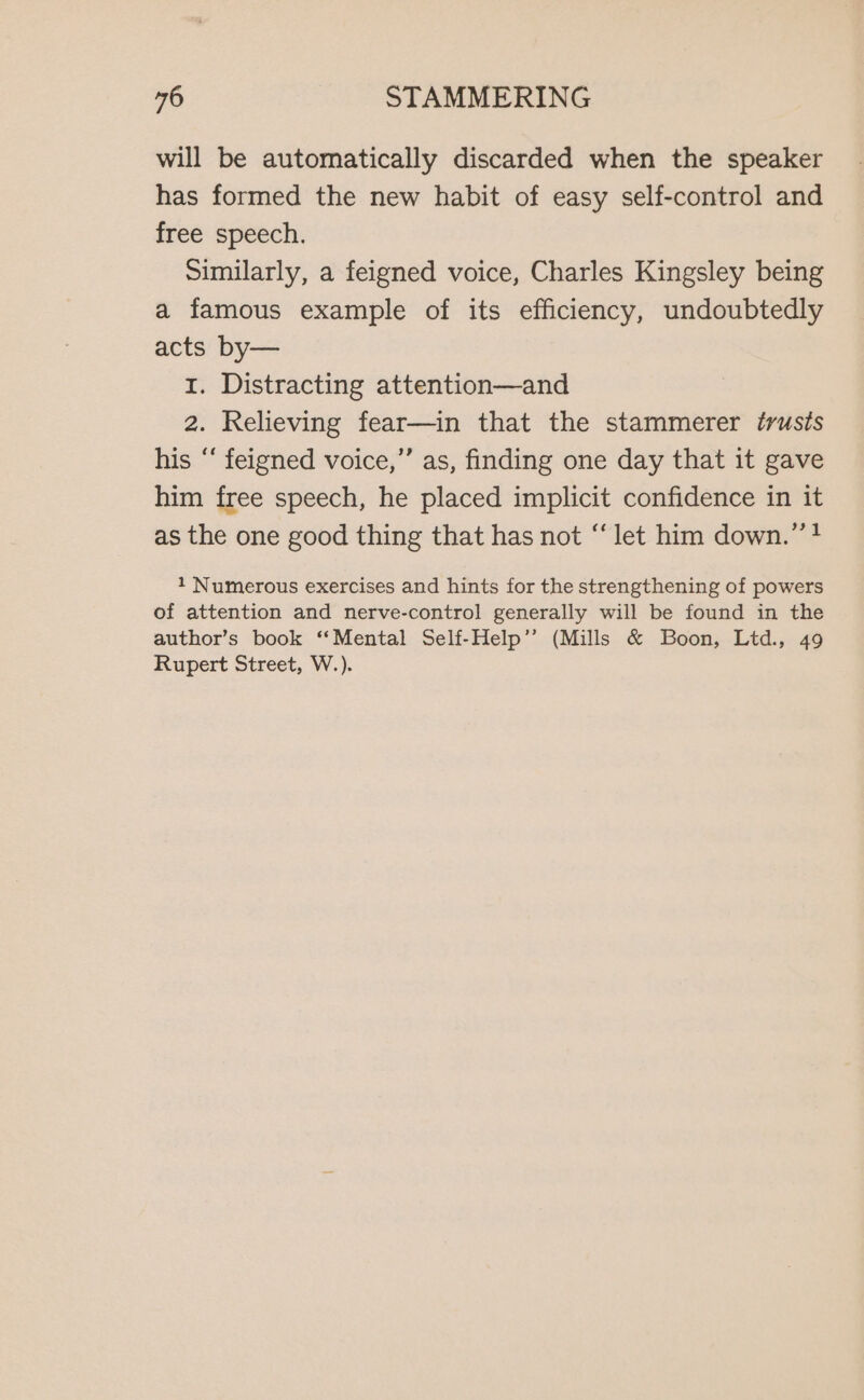 will be automatically discarded when the speaker has formed the new habit of easy self-control and free speech. similarly, a feigned voice, Charles Kingsley being a famous example of its efficiency, undoubtedly acts by— 1. Distracting attention—and 2. Relieving fear—in that the stammerer trusts his ‘‘ feigned voice,” as, finding one day that it gave him free speech, he placed implicit confidence in it as the one good thing that has not “let him down.” 4 1 Numerous exercises and hints for the strengthening of powers of attention and nerve-control generally will be found in the author’s book ‘‘Mental Self-Help” (Mills &amp; Boon, Ltd., 49 Rupert Street, W.).