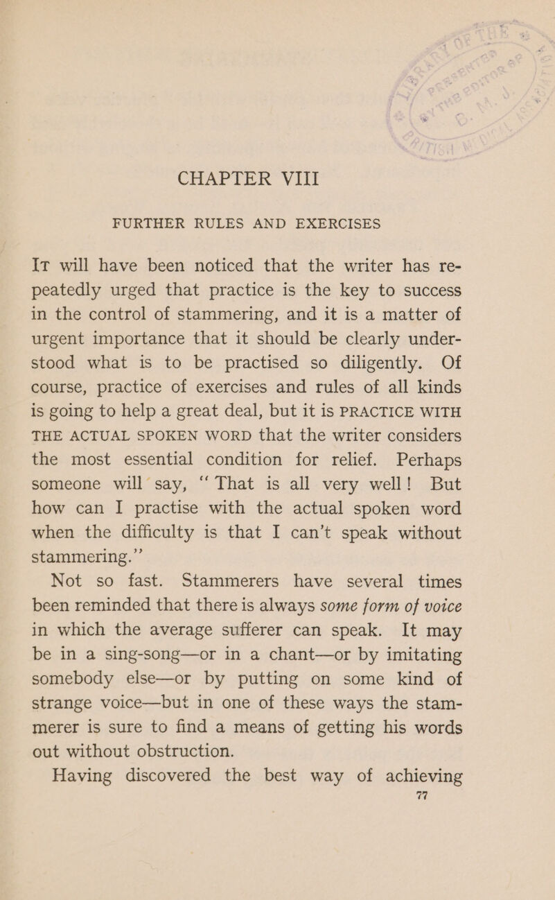 CHAPTER VIII FURTHER RULES AND EXERCISES It will have been noticed that the writer has re- peatedly urged that practice is the key to success in the control of stammering, and it is a matter of urgent importance that it should be clearly under- stood what is to be practised so diligently. Of course, practice of exercises and rules of all kinds is going to help a great deal, but it is PRACTICE WITH THE ACTUAL SPOKEN WORD that the writer considers the most essential condition for relief. Perhaps someone will say, ‘“ That is all very well! But how can I practise with the actual spoken word when the difficulty is that I can’t speak without stammering.”’ Not so fast. Stammerers have several times been reminded that there is always some form of voice in which the average sufferer can speak. It may be in a sing-song—or in a chant—or by imitating somebody else—or by putting on some kind of strange voice—but in one of these ways the stam- merer is sure to find a means of getting his words out without obstruction. Having discovered the best way of achieving