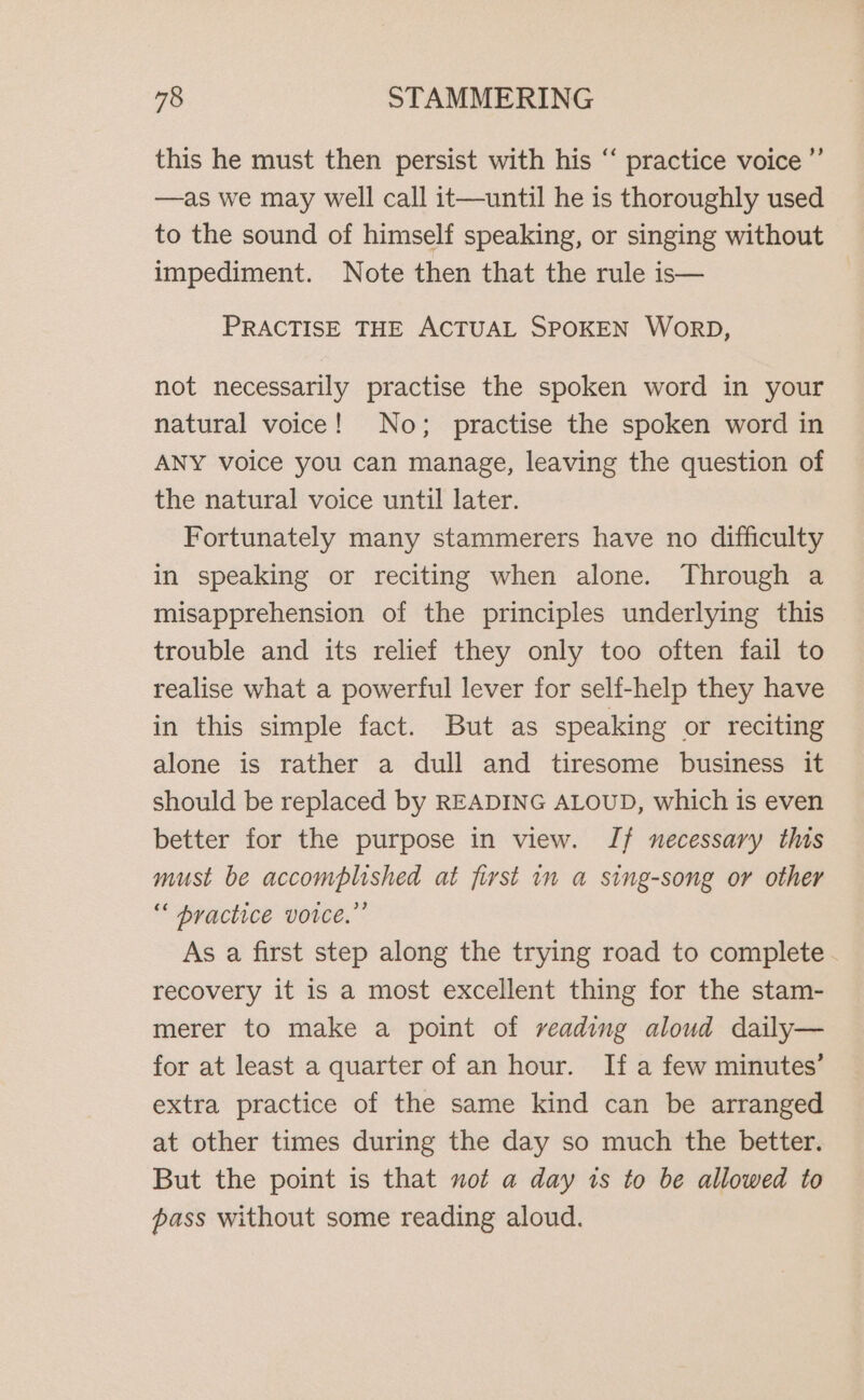 this he must then persist with his “ practice voice ”’ —as we may well call it—until he is thoroughly used to the sound of himself speaking, or singing without impediment. Note then that the rule is— PRACTISE THE ACTUAL SPOKEN WORD, not necessarily practise the spoken word in your natural voice! No; practise the spoken word in ANY voice you can manage, leaving the question of the natural voice until later. Fortunately many stammerers have no difficulty in speaking or reciting when alone. Through a misapprehension of the principles underlying this trouble and its relief they only too often fail to realise what a powerful lever for self-help they have in this simple fact. But as speaking or reciting alone is rather a dull and tiresome business it should be replaced by READING ALOUD, which is even better for the purpose in view. Jf necessary this must be accomplished at first 1m a sing-song or other “ bractice voice.” As a first step along the trying road to complete. recovery it is a most excellent thing for the stam- merer to make a point of veading aloud daily— for at least a quarter of an hour. If a few minutes’ extra practice of the same kind can be arranged at other times during the day so much the better. But the point is that not a day 1s to be allowed to pass without some reading aloud.