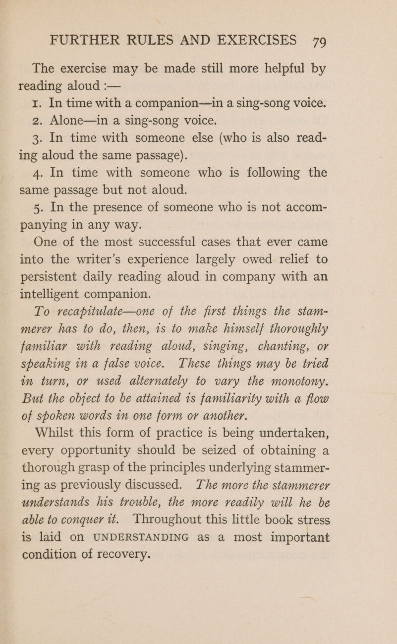 The exercise may be made still more helpful by reading aloud :— I. In time with a companion—in a sing-song voice. 2. Alone—in a sing-song voice. 3. In time with someone else (who is also read- ing aloud the same passage). 4. In time with someone who is following the same passage but not aloud. 5. In the presence of someone who is not accom- panying in any way. One of the most successful cases that ever came into the writer’s experience largely owed relief to persistent daily reading aloud in company with an intelligent companion. To recapitulate—one of the first things the stam- merer has to do, then, 1s to make himself thoroughly familiar with reading aloud, singing, chanting, or speaking in a false voice. These things may be tried in turn, or used alternately to vary the monotony. But the object to be attained 1s famulianity with a flow of sboken words in one form or another. Whilst this form of practice is being undertaken, every opportunity should be seized of obtaining a thorough grasp of the principles underlying stammer- ing as previously discussed. The more the stammerer understands Ins trouble, the more readily will he be able to conquer 1t. Throughout this little book stress is laid on UNDERSTANDING as a most important condition of recovery.