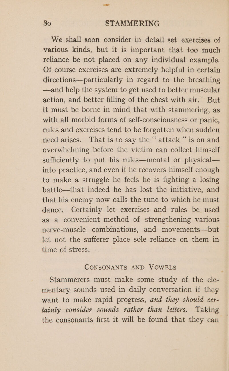 We shall soon consider in detail set exercises of various kinds, but it is important that too much reliance be not placed on any individual example. Of course exercises are extremely helpful in certain directions—particularly in regard to the breathing —and help the system to get used to better muscular action, and better filling of the chest with air. But it must be borne in mind that with stammering, as with all morbid forms of self-consciousness or panic, rules and exercises tend to be forgotten when sudden need arises. That is to say the “ attack ’’ 1s on and overwhelming before the victim can collect himself sufficiently to put his rules—mental or physical— into practice, and even if he recovers himself enough to make a struggle he feels he is fighting a losing battle—that indeed he has lost the initiative, and that his enemy now calls the tune to which he must dance. Certainly let exercises and rules be used as a convenient method of strengthening various nerve-muscle combinations, and movements—but let not the sufferer place sole reliance on them in time of stress. CONSONANTS AND VOWELS Stammerers must make some study of the ele- mentary sounds used in daily conversation if they want to make rapid progress, and they should cer- tainly consider sounds rather than letters. Taking the consonants first it will be found that they can