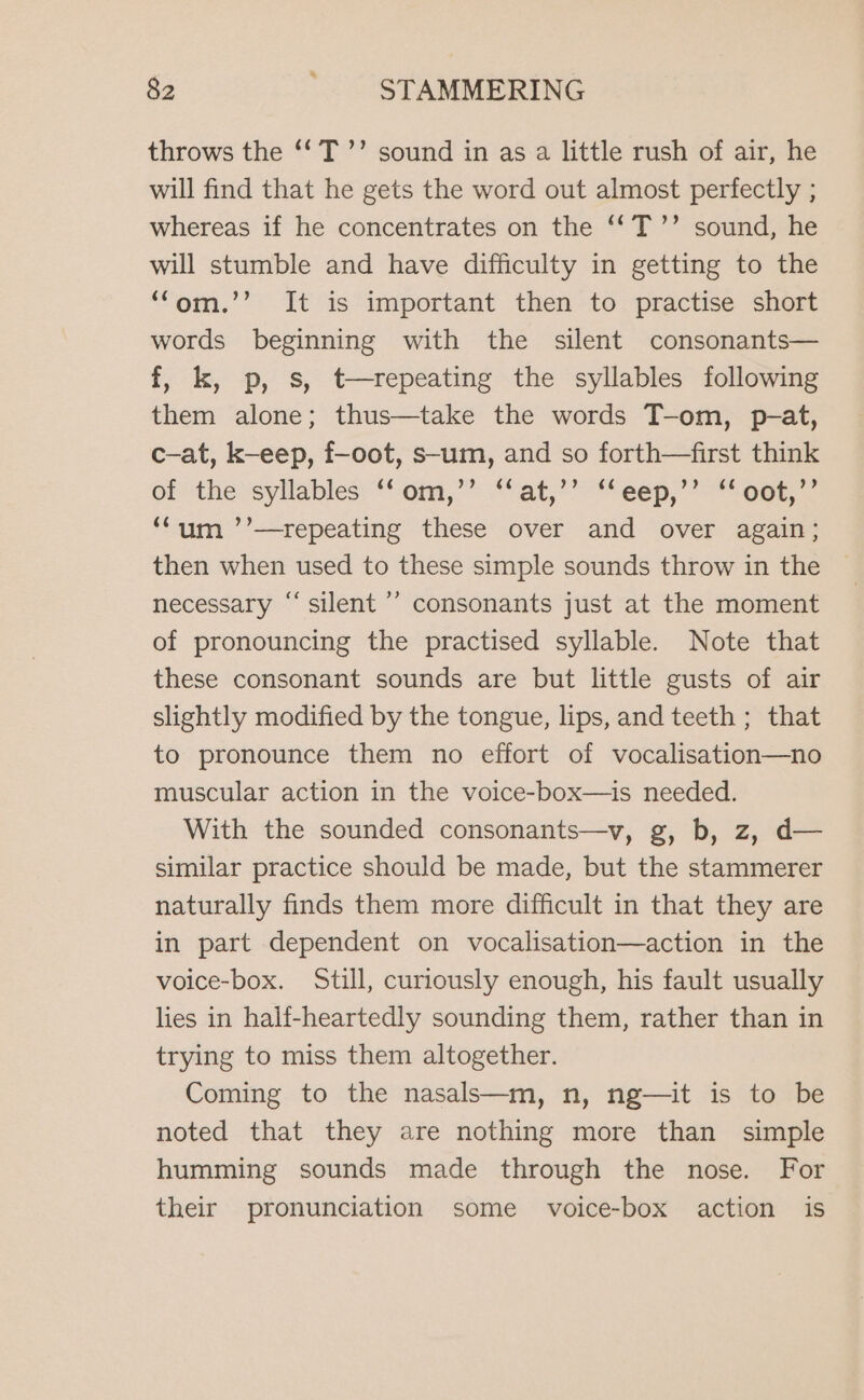 throws the ‘‘T’’ sound in as a little rush of air, he will find that he gets the word out almost perfectly ; whereas if he concentrates on the ‘‘T’’ sound, he will stumble and have difficulty in getting to the ‘fom.’’ It is important then to practise short words beginning with the silent consonants— f, k, p, s, t-repeating the syllables following them alone; thus—take the words T-om, p-at, c-at, k-eep, f-oot, s-um, and so forth—first think of the syllables: om,” ‘Vat,’ “eep, “one - ‘um ’’—repeating these over and over again; then when used to these simple sounds throw in the necessary “‘ silent ’’ consonants just at the moment of pronouncing the practised syllable. Note that these consonant sounds are but little gusts of air slightly modified by the tongue, lips, and teeth ; that to pronounce them no effort of vocalisation—no muscular action in the voice-box—is needed. With the sounded consonants—v, g, b, z, d— similar practice should be made, but the stammerer naturally finds them more difficult in that they are in part dependent on vocalisation—action in the voice-box. Still, curiously enough, his fault usually lies in half-heartedly sounding them, rather than in trying to miss them altogether. Coming to the nasals—m, n, ng—it is to be noted that they are nothing more than simple humming sounds made through the nose. For their pronunciation some voice-box action is