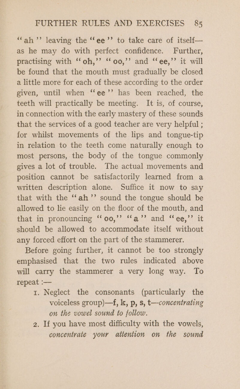 ‘ah’? leaving the “‘ee’’ to take care of itself— as he may do with perfect confidence. Further, practising with ‘‘oh,’’ ‘‘oo,’’ and ‘‘ee,’’ it will be found that the mouth must gradually be closed a little more for each of these according to the order given, until when ‘“‘ee’’ has been reached, the teeth will practically be meeting. It is, of course, in connection with the early mastery of these sounds that the services of a good teacher are very helpful ; for whilst movements of the lips and tongue-tip in relation to the teeth come naturally enough to most persons, the body of the tongue commonly gives a lot of trouble. The actual movements and position cannot be satisfactorily learned from a written description alone. Suffice it now to say that with the ‘‘ah’’ sound the tongue should be allowed to lie easily on the floor of the mouth, and that in pronouncing ‘‘oo,’’ ‘‘a’’ and ‘‘ee,’’ it should be allowed to accommodate itself without any forced effort on the part of the stammerer. Before going further, it cannot be too strongly emphasised that the two rules indicated above will carry the stammerer a very long way. To repeat :-— 1. Neglect the consonants (particularly the voiceless group)—f, k, p, s, t—concentrating on the vowel sound to follow. 2. If you have most difficulty with the vowels, concentrate your attention on the sound