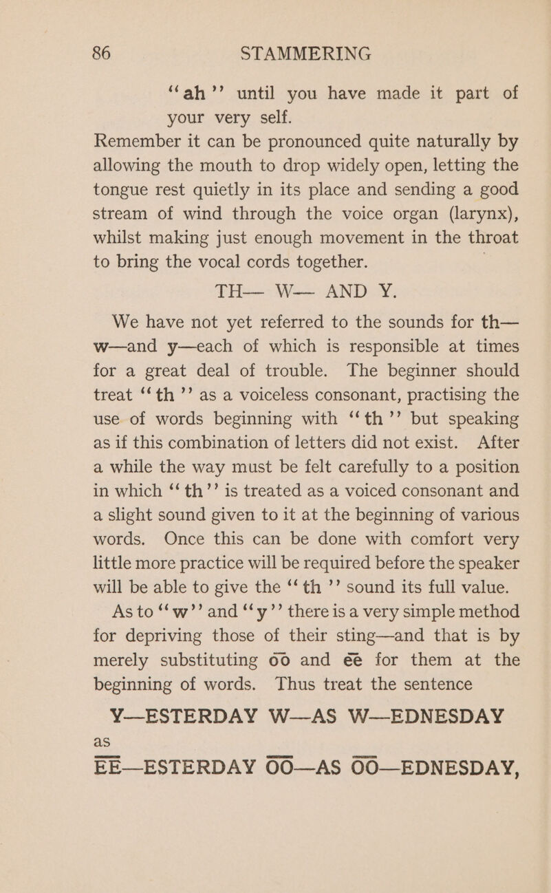 “ah ’’ until you have made it part of your very self. Remember it can be pronounced quite naturally by allowing the mouth to drop widely open, letting the tongue rest quietly in its place and sending a good stream of wind through the voice organ (larynx), whilst making just enough movement in the throat to bring the vocal cords together. | TH— W— AND Y. We have not yet referred to the sounds for th— w—and y—each of which is responsible at times for a great deal of trouble. The beginner should treat ‘‘th ’’ as a voiceless consonant, practising the use of words beginning with ‘‘th’’ but speaking as if this combination of letters did not exist. After a while the way must be felt carefully to a position in which ‘‘ th’’ is treated as a voiced consonant and a slight sound given to it at the beginning of various words. Once this can be done with comfort very little more practice will be required before the speaker will be able to give the ‘“‘th ’’ sound its full value. As to *“‘w’’ and “‘y’’ there is a very simple method for depriving those of their sting—and that is by merely substituting 60 and ee for them at the beginning of words. Thus treat the sentence Y—ESTERDAY W-—AS W—EDNESDAY as EE—ESTERDAY OO0O—AS OO—EDNESDAY,