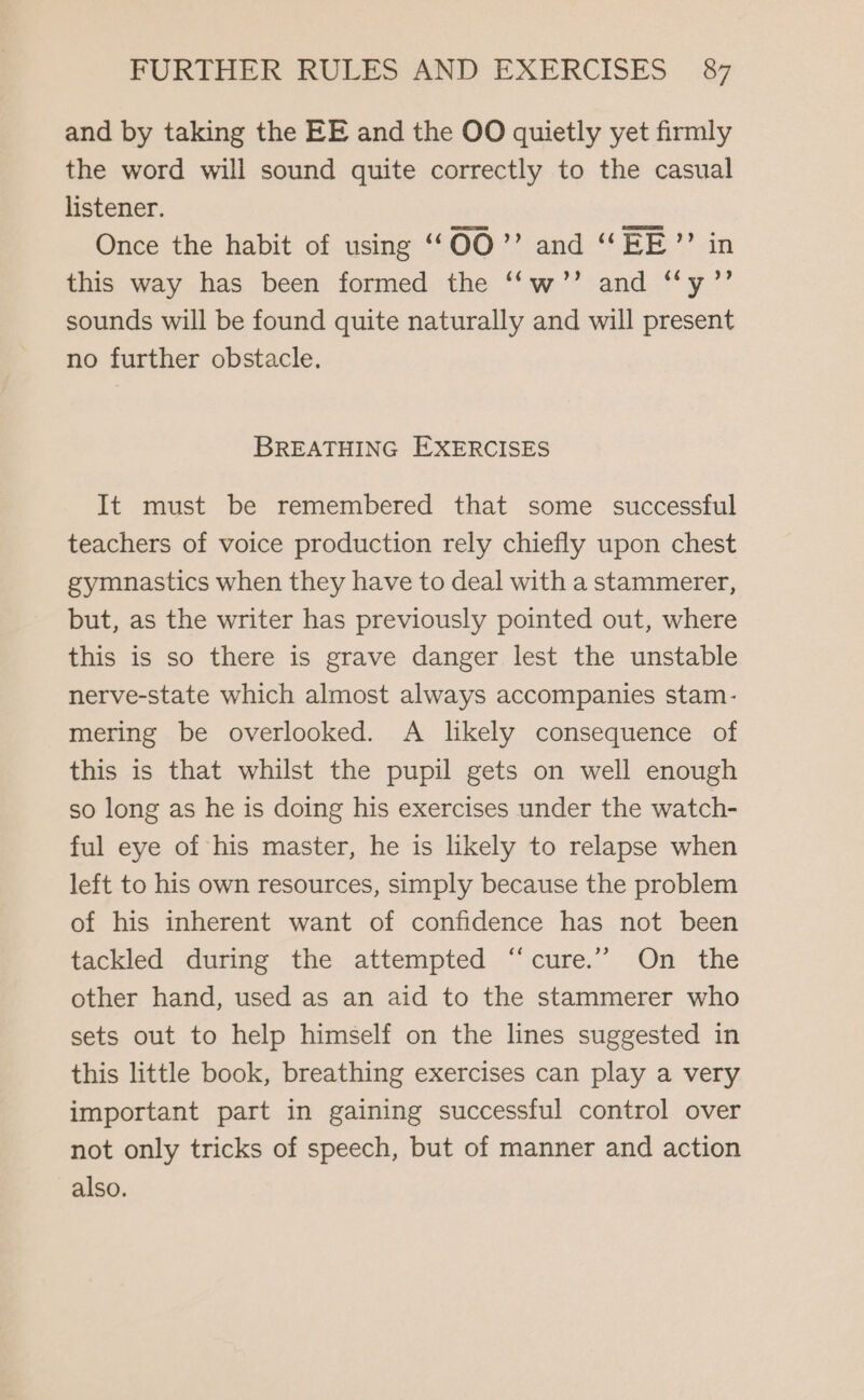 and by taking the EE and the OO quietly yet firmly the word will sound quite correctly to the casual listener. Once the habit of using “O00” and “EE”? in this way has been formed the ‘‘w’”’ and “y’”’ sounds will be found quite naturally and will present no further obstacle. BREATHING EXERCISES It must be remembered that some successful teachers of voice production rely chiefly upon chest gymnastics when they have to deal with a stammerer, but, as the writer has previously pointed out, where this is so there is grave danger lest the unstable nerve-state which almost always accompanies stam- mering be overlooked. A likely consequence of this is that whilst the pupil gets on well enough so long as he is doing his exercises under the watch- ful eye of his master, he is likely to relapse when left to his own resources, simply because the problem of his inherent want of confidence has not been tackled during the attempted ‘“cure.’”’ On the other hand, used as an aid to the stammerer who sets out to help himself on the lines suggested in this little book, breathing exercises can play a very important part in gaining successful control over not only tricks of speech, but of manner and action also.