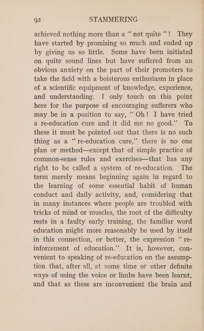 achieved nothing more than a “ not quite’! They have started by promising so much and ended up by giving us so little. Some have been initiated on quite sound lines but have suffered from an obvious anxiety on the part of their promoters to take the field with a boisterous enthusiasm in place of a scientific equipment of knowledge, experience, and understanding. I only touch on this point here for the purpose of encouraging sufferers who may be in a position to say, “‘Oh! I have tried a re-education cure and it did me no good.” To these it must be pointed out that there is no such thing as a “re-education cure,’ there is no one plan or method—except that of simple practice of common-sense rules and exercises—that has any right to be called a system of re-education. The term merely means beginning again in regard to the learning of some essential habit of human conduct and daily activity, and, considering that in many instances where people are troubled with tricks of mind or muscles, the root of the difficulty rests in a faulty early training, the familiar word education might more reasonably be used by itself in this connection, or better, the expression “ re- inforcement of education.” It is, however, con- venient to speaking of re-education on the assump- tion that, after all, at some time or other definite ways of using the voice or limbs have been learnt, and that as these are inconvenient the brain and