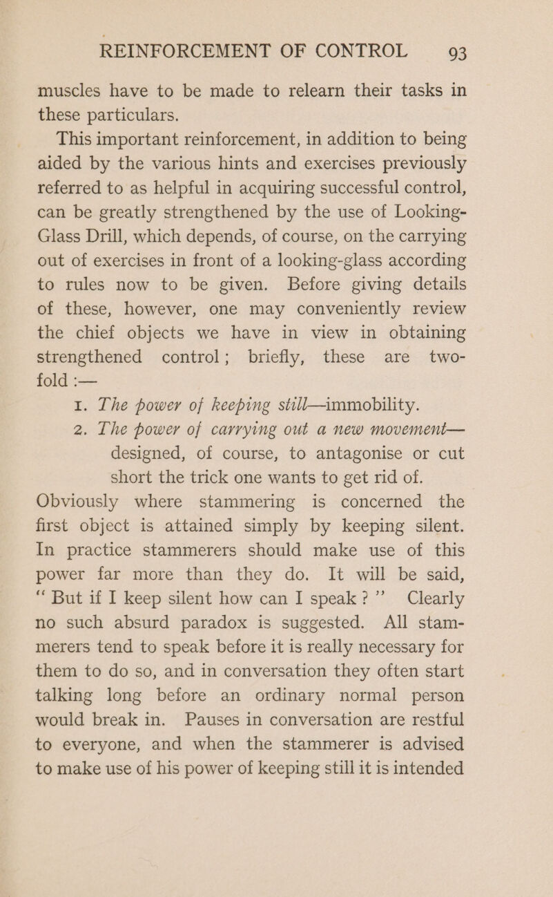 muscles have to be made to relearn their tasks in these particulars. This important reinforcement, in addition to being aided by the various hints and exercises previously referred to as helpful in acquiring successful control, can be greatly strengthened by the use of Looking- Glass Drill, which depends, of course, on the carrying out of exercises in front of a looking-glass according to rules now to be given. Before giving details of these, however, one may conveniently review the chief objects we have in view in obtaining strengthened control; briefly, these are two- fold :— 1. The power of keeping stall—immobility. 2. The power of carrying out a new movement— designed, of course, to antagonise or cut short the trick one wants to get rid of. Obviously where stammering is concerned the first object is attained simply by keeping silent. In practice stammerers should make use of this power far more than they do. It will be said, “ But if I keep silent how can I speak?” Clearly no such absurd paradox is suggested. All stam- merers tend to speak before it is really necessary for them to do so, and in conversation they often start talking long before an ordinary normal person would break in. Pauses in conversation are restful to everyone, and when the stammerer is advised to make use of his power of keeping still 1t is intended