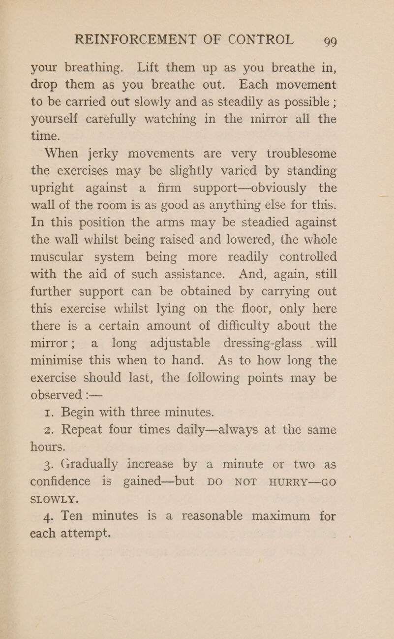 your breathing. Lift them up as you breathe in, drop them as you breathe out. Each movement to be carried out slowly and as steadily as possible; . yourself carefully watching in the mirror all the time. When jerky movements are very troublesome the exercises may be slightly varied by standing upright against a firm support—obviously the wall of the room is as good as anything else for this. In this position the arms may be steadied against the wall whilst being raised and lowered, the whole muscular system being more readily controlled with the aid of such assistance. And, again, still further support can be obtained by carrying out this exercise whilst lying on the floor, only here there is a certain amount of difficulty about the mirror; a long adjustable dressing-glass — will minimise this when to hand. As to how long the exercise should last, the following points may be observed :— 1. Begin with three minutes. 2. Repeat four times daily—always at the same hours. 3. Gradually increase by a minute or two as confidence is gained—but DO NOT HURRY—GO SLOWLY. 4. Ten minutes is a reasonable maximum for each attempt.