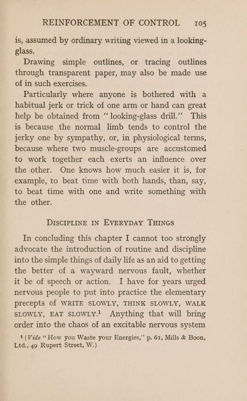 is, assumed by ordinary writing viewed in a looking- glass. Drawing simple outlines, or tracing outlines through transparent paper, may also be made use of in such exercises. Particularly where anyone is bothered with a habitual jerk or trick of one arm or hand can great help be obtained from “ looking-glass drill.” This is because the normal limb tends to control the jerky one by sympathy, or, in physiological terms, because where two muscle-groups are accustomed to work together each exerts an influence over the other. One knows how much easier it is, for example, to beat time with both hands, than, say, to beat time with one and write something with the other. DISCIPLINE IN EVERYDAY THINGS In concluding this chapter I cannot too strongly advocate the introduction of routine and discipline into the simple things of daily life as an aid to getting the better of a wayward nervous fault, whether it be of speech or action. I have for years urged nervous people to put into practice the elementary precepts of WRITE SLOWLY, THINK SLOWLY, WALK SLOWLY, EAT SLOWLY! Anything that will bring order into the chaos of an excitable nervous system 1 (Vide “How you Waste your Energies,” p. 61, Mills &amp; Boon, Ltd., 49 Rupert Street, W.)