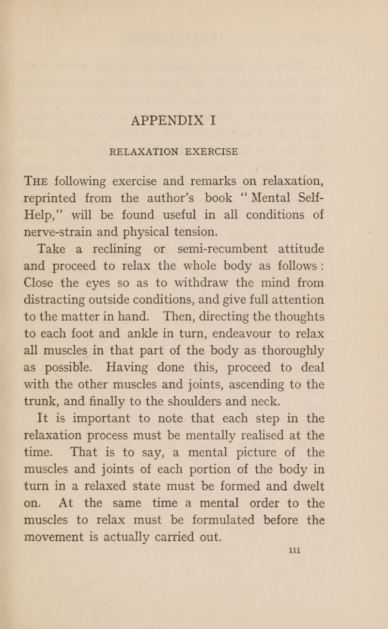 RELAXATION EXERCISE THE following exercise and remarks on relaxation, reprinted from the author’s book ‘“ Mental Self- Help,” will be found useful in all conditions of nerve-strain and physical tension. Take a reclining or semi-recumbent attitude and proceed to relax the whole body as follows: Close the eyes so as to withdraw the mind from distracting outside conditions, and give full attention to the matterin hand. Then, directing the thoughts to each foot and ankle in turn, endeavour to relax all muscles in that part of the body as thoroughly as possible. Having done this, proceed to deal with the other muscles and joints, ascending to the trunk, and finally to the shoulders and neck. It is important to note that each step in the relaxation process must be mentally realised at the time. That is to say, a mental picture of the muscles and joints of each portion of the body in turn in a relaxed state must be formed and dwelt on. At the same time a mental order to the muscles to relax must be formulated before the movement is actually carried out.