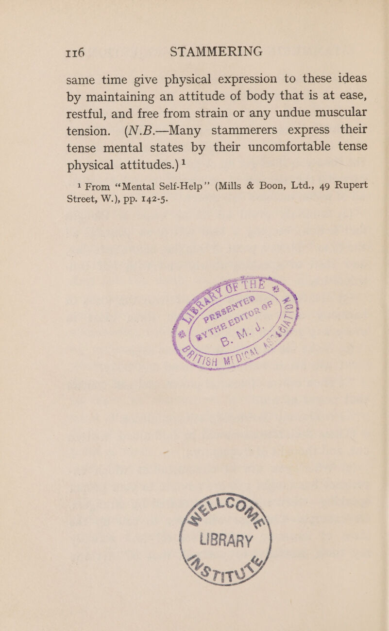 same time give physical expression to these ideas by maintaining an attitude of body that is at ease, restful, and free from strain or any undue muscular tension. (N.B.—Many stammerers express their tense mental states by their uncomfortable tense physical attitudes.) ? 1 From “Mental Self-Help”? (Mills &amp; Boon, Ltd., 49 Rupert Street, W.), pp. 142-5. L775 “Neamt