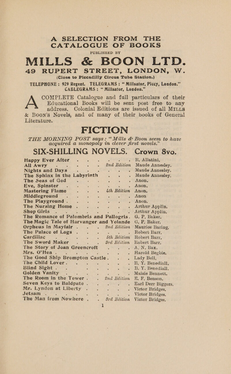 A SELECTION FROM THE CATALOGUE OF BOOKS PUBLISHED BY (Close to Piccadilly Circus Tube Station.) COMPLETE Catalogue and full particulars of their &amp; Boon’s Novels, and of many of their books of General acquired a monopoly in clever jirst novels. MILLS &amp; BOON LTD. TELEPHONE : 929 Regent. TELEGRAMS: “ Millsator, Piccy, London.” Educational Books will be sent post free to any Literature. FICTION SIX-SHILLING NOVELS. Crown 8vo. 49 RUPERT STREET, LONDON, W. CABLEGRAMS : “ Millsator, London.” A address. Colonial Editions are issued of all MILLs THE MORNING POST says: ‘Mills &amp; Boon seem to have R. Allatini. Happy Ever Ajiter : , 5 3 All Awry . » «+ «+ &amp;nd Edition Maude Annesley. Nights and Days . : - . Maude Annesley. The Sphinx in the Labyrinth at hae . Maude Annesley. The Seas of God 2 : : . Anon, Eve, Spinster : F : ; 4 . Anon, Mastering Flame : . 4th Edition Anon, Middleground - : . Anon The Playground . z ‘ Anon. The Nursing Home . : ; : : . Arthur Applin. Shop Girls Arthur Applin. The Romance of Palombris and Pallogris. G, P, Baker, The Magic Tale of Harvanger and Yolande Orpheus in Mayfair . - 2nd Edition The Palace of Logs Cardillac ; The Sword Maker - The Story of Joan Greencroft bth Edition 3rd Edition Mrs. O’Hea . : ; - The Good Ship Brompton Castle. 3 : The Child Lover. 4 5 . i. Blind Sight . : . : : 5 : Golden Vanity 3 The Room in the Tower . Seven Keys to Baldpate . Mr. Lyndon at Liberty Jetsam ; The Man irom Nowhere 3 2nd Edition 3rd Edition 2 G. P. Baker. Maurice Baring, Robert Barr, Robert Barr, Robert Barr, A. N. Bax. Harold Begbie. Lady Bell, B. Y. Benediall. B. Y. Benediall. Maisie Bennett. K. F. Benson. Earl Derr Biggers. Victor Bridges, Victor Bridges, Victor Bridges.