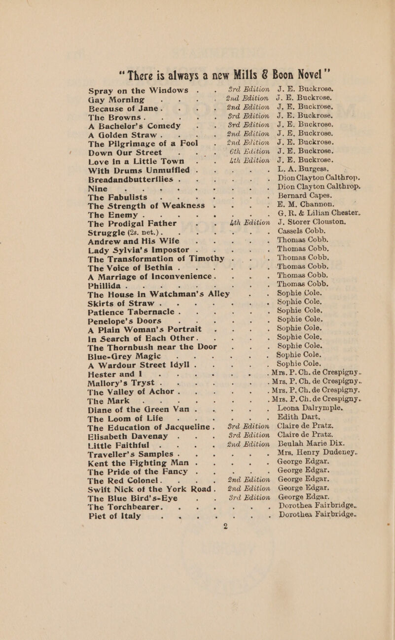 Spray on the Windows Gay Morning Because of Jane. The Browns. , : : A Bachelor’s Comedy . ; A Golden Straw . 5 : The Pilgrimage of a Fool Down Our Street Love in a Little Town . With Drums Unmuffled . Breadandbutterflies . Nine 2 C 4 . The Fabulists ; A The Strength of Weakness . The Enemy . 5 The Prodigal Father. Struggle (2s. net.) . 3 : ‘ Andrew and His Wife : é Lady Sylvia’s Impostor . The Voice of Bethia . A Marriage of inconvenience. Phillida . 3rd Edition 2nd Edition 2nd Edition 3rd Edition 3rd Edition 2nd Edition 2nd Edition Gih Edition Ath Edition Lth Edition Skirts of Straw . 5 Patience Tabernacle . Penelope’s Doors : = A Plain Woman’s Portrait 4 in Search of Each Other. The Thornbush near the Door Blue-Grey Magic d : A Wardour Street Idyll . Hester and I A 3 ; : Mallory’s Tryst . The Valley of Achor . The Mark. : i , Diane of the Green Van 5 5 The Loom of Life The Education of Jacqueline . Elisabeth Davenay . - ; Little Faithful . ‘ : : Traveller’s Samples . Sue Kent the Fighting Man . The Pride of the Fancy . Z The Red Colonel. : F Swift Nick of the York Road. The Blue Bird’ s-Eye The Torchbearer. r 3 5 Piet of Italy 5 : é J. E. Buckrose. J. E. Buckrose. J, E. Buckrose. J. E. Buckrose. J. E. Buckrose. J. E, Buckrose. J. E. Buckrose. J. E. Buckrose. J. E. Buckrose. L. A. Burgess. Dion Clayton Calthrop. Dion Clayton Calthrop. Bernard Capes. E. M, Channon. G.R. &amp; Lilian Chester. J. Storer Clouston, Cassels Cobb. Thomas Cobb. Thomas Cobb, Thomas Cobb. Thomas Cobb. Thomas Cobb. Thomas Cobb. Sophie Cole. Sophie Cole, Sophie Cole. Sophie Cole. Sophie Cole. Sophie Cole, Sophie Cole. Sophie Cole. Sophie Cole. 3rd Edition 3rd Edition 2nd Edition 2nd Edition 2nd Edition 3rd Edition Leona Dalrymple. Edith Dart. Claire de Pratz. Claire de Pratz. Beulah Marie Dix. Mrs. Henry Dudeney.. George Edgar. George Edgar. George Edgar. George Edgar. George Edgar. Dorothea Fairbridge.. Dorothea Fairbridge.