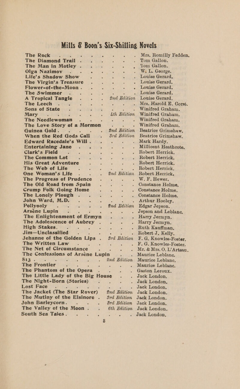 The Rock x : A A F A The Diamond T rail . 3 . 5 i ; The Man in Motley . : 5 : 6 : Olga Nazimov . A : 5 s : Life’s Shadow Ghew . ‘ . 5 The Virgin’s Treasure. F ‘ : Flower-of-the-Moon . ‘ 2 i 4 The Swimmer é . : 4 ‘ A Tropical Tangle. ° 2nd Edition The Leech . ‘ 3 ; é z Sons of State “ ‘ é 7 : : : Mary ; A C 5 . th Edition The Needlewoman . 5 : ; The Love Story of a Mormon S ; ‘ Guinea Gold. x . 2nd Edition When the Red Gods Call . 8rd Edition Edward Racedale’s Will . - : Entertaining Jane. ‘ . A Clark’s Field ; ‘ ‘ A The Common Lot ‘ é A His Great Adventure ‘ The Web of Life One Woman’s Life A The Progress of Prudence . The Old Road from Spain f : Crump Folk Going Home fi ‘ ‘ The Lonely Plough . : 5 ‘ ‘ John Ward, M.D. 4 : a Pollyeoly &lt; - 3 é Arséne Lupin : 2 A The Enlightenment of Ermyn C 5 : The Adolescence of Aubrey . ; A A High Stakes. ; - 5 - : : a Jim— Unclassified A Jehanne of the Golden Lips A The Written Law : 5 A The Net of Circumstance The Confessions of Arséne Lupin SEs 2 A 2nd Baition The Frontier d d The Phantom of the Opera The Little Lady of the Big House The Night-Bern (Stories) Lost Face The Jacket (The ‘Star Rover) The Mutiny of the Elsinore . John Barleycorn. : 5 8rd Edition The Valley of the Moon . 6th Edition South Sea Tales. : : é ee Snd Bdition. 2nd Edition 8rd Edition and Edition 3rd Edition Mrs. Romilly Fedden, Tom Gallon. Yom Gallon. W. L. George. Louise Gerard, Louise Gerard. Louise Gerard, Louise Gerard. Louise Gerard, Mrs. Harold E. Gorst. Winifred Graham. Winifred Graham. Winifred Graham. Winifred Graham, Beatrice Grimshaw, Beatrice Grimshaw, Mark Hardy. Millicent Heathcote, Robert Herrick. Robert Herrick. Robert Herrick. Robert Herrick, Robert Herrick. W. F. Hewer. Constance Holme, Constance Holme, Constance Holme. Arthur Hooley. Edgar Jepson. Jepson and Leblanc, Harry Jermyn. Harry Jermyn. Ruth Kauffman, Robert J. Kelly. ¥F. G. Knowles-Foster, F. G. Knowles-Foster. Mr. &amp; Mrs. O, L’ Artsau. Maurice Leblane, Maurice Leblanc, Maurice Leblanc. Gaston Leroux. Jack London. Jack London, Jack London, Jack London. Jack London, Jack London, Jack London. Jack London,