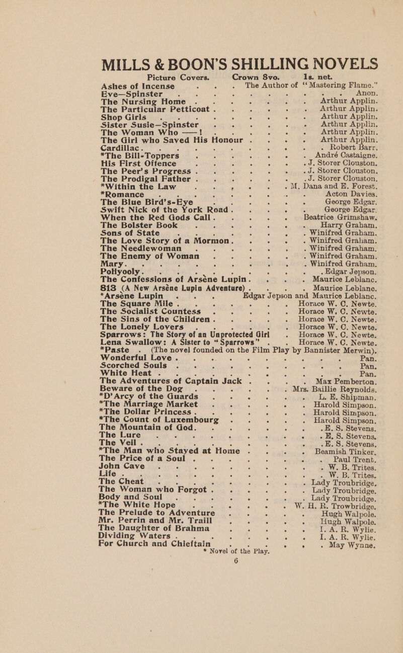 MILLS &amp; BOON’S SHILLING NOVELS Picture Covers. Crown 8vo. 1s. net. Ashes of Incense A 6 . The Author of ‘‘ Mastering Flame.” Eve—Spinster 3 4 2 * &gt; . Anon. The Nursing Home . é p ; : 4 Arthur Applin. The Particular Petticoat . : . . Arthur Applin. ° Arthur Applin. » Arthur Applin, ° Arthur Applin. Shop Girls... 4 : Sister Susie—Spinster - 4 - The Woman Who —! eo ee © @ ° The Girl who Saved me Honour ; &lt; Arthur Applin. Cardillac. é - = A . Robert Barr. *The Bill- Toppers : : : A ee André Castaigne. His First Offence : . “ . J. Storer Clouston. The Peer’s Progress . : 5 : , . J. Storer Clouston. The Prodigal Father . . *Within the Law 5 *Romance The Blue Bird’s-Ey e Swift Nick of the Work Road. , When the Red Gods Call. ; 3 The Bolster Book 4 ; ‘ Sons of State The Love Story of a Mormon. ; The Needlewoman . : ‘ ane eer of eon : 5 .J. Storer Clouston, 5 : - M, Dana and E. Forest. : 5 5 : Acton Davies. : George Edgar. 5 George Edgar. Beatrice Grimshaw. Harry Graham, . Winifred Graham. . Winifred Graham. . Winifred Graham. . Winifred Graham. . Winifred Graham. 2 . Edgar Jepson, Maurice Leblanc. CS ea ie Sy ° © -@4s.0 © ws © oe: Hel ie 6% Cr 6 ge 6 Te © Pollyooly . = The Confessions of Arséne Lupin. 813 (A New Arséne Lupin Adventure) . . Maurice Leblanc. *Arsene Lupin. : 5 Edgar J Jepson and Maurice Leblanc. The Square Mile . 3 é . - . Horace W. C. Newte. The Socialist Countess. A 4 5 . Horace W, C. Newte. The Sins of the Children . $ A A . Horace W. C. Newte. The Lonely Lovers . Horace W. C. Newte. Sparrows: The Story of an Unprotected Girl - Horace W. C. Newte. Lena Swallow: A Sister to “ Sparrows” Horace W. C. Newte. *Paste . (The novel founded on the Film n Play by Bannister Merwin). Wonderful Love . : : ‘5 5 5 3 ns Pan. Scorched Souls . ‘ 4 A : P : A Pan. White Heat . . é ‘ Pan. The Adventures of Captain Jack . . : . Max Pemberton. Beware of the Dog . : 4 . . Mrs. Baillie Reynolds. *D’ Arcy of the Guards . _L. E. Shipman. The Lure S ; . H. 8S. Stevens, *The Marriage Market ee : Harold Simpson, *The Dollar Princess . 4 “ : . : Harold Simpson. *The Count of Luxembourg... : i Harold Simpson. The Mountain of Med: x 4 5 ‘ ‘4 .E. 8. Stevens. 6. Rp FU* FQ) BE) Oo 0's oe The Veil . A .. 8S. Stevens, *The Man who Stayed at Home : . 3 Beamish Tinker, The Price of a Soul . - i i A . Paul Trent, John Cave. 3 ‘: . ; 3 j . W. B. Trites. Life . ; s i ‘ F : , ‘ : . W. B, Trites. The Cheat : ‘ F 5 . Lady Troubridge. The Woman who Forgot « . ? . Lady Troubridge. Body and Soul 4 : . Lady Troubridge. *The White Hope 4 The Prelude to Adventure 4 : WHR. Trowbridge. . ° Hugh Walpole. Mr. Perrin and Mr. Traill A 5 Hugh Walpole. eke) “Ol 6. (ot Se re The Daughter of Brahma ; a ; oo Se aOR: Wylie. Dividing Waters . 5 - : ° « | TAR. Write, For Church and Chieftain eT ate - May Wynne. * Novel ‘of the Play.