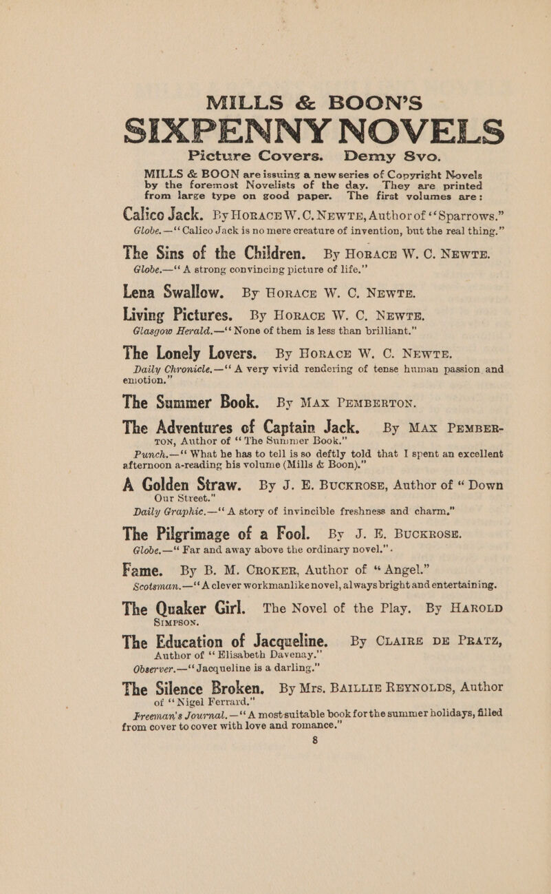 SIXPENNY NOVELS Picture Covers. Demy 8vo. MILLS &amp; BOON areissuing a new series of Copyright Novels by the foremost Novelists of the day. They are printed from large type on good paper. The first volumes are: Calico Jack. By Horace W.C.NewtTs, Authorof Sparrows.” Globe. —‘‘ Calico Jack is no mere creature of invention, but the real thing.” The Sins of the Children. By Horacn W. C. Newre. Globe.—“‘ A strong convincing picture of life.” Lena Swallow. By Horace W. 0. News. Living Pictures. By Horace W. C. NEwrE. Glasgow Herald.—‘‘ None of them is less than brilliant.” The Lonely Lovers. By Horace W. C. NEwTE. Daily Chronicle.—‘' A very vivid rendering of tense human passion and enotion.” The Summer Book. By Max PEMBERTON. The Adventures of Captain Jack. By Max PEMBER- ton, Author of ‘‘ The Summer Book.” Punch.—‘* What he has to tell isso deftly told that I spent an excellent afternoon a-reading his volume (Mills &amp; Boon).” A Golden Straw. By J. E. Bucxross, Author of “Down Our Street.” Daily Graphic.—‘‘ A story of invincible freshness and charm,” The Pilgrimage of a Fool. By J. E. Bucxrosz. Globe. —‘“‘ Far and away above the ordinary novel.” . Fame. By B. M. Croker, Author of “ Angel.” Scotsman.—‘‘ A clever workmanlike novel, always bright and entertaining. The Quaker Girl. The Novel of the Play. By Haro3p Simpson. The Education of Jacqueline. By CuArRe DE PRatz, Author of ‘‘ Elisabeth Davenay.” Observer.—‘‘ Jacqueline is a darling.” The Silence Broken. By Mrs. BAILLIE ReyNoLps, Author of ‘* Nigel Ferrard.” Freeman's Journal. —“ A mostsuitable book forthe summer holidays, filled from cover to cover with love and romance.”