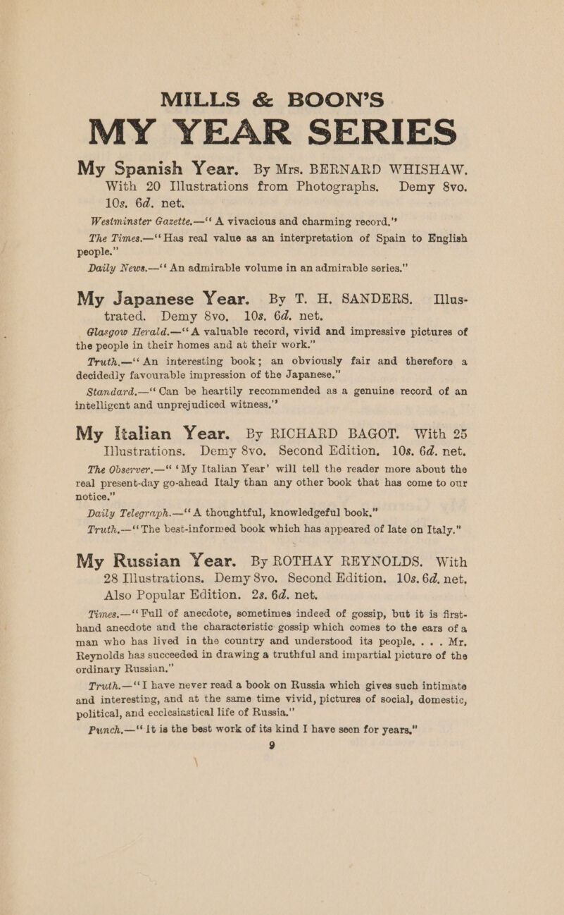 MY YEAR SERIES My Spanish Year. By Mrs. BERNARD WHISHAW. With 20 Illustrations from Photographs, Demy 8vo. 10s. 6d. net. Westminster Gazette.—‘‘ A vivacious and charming record,” The Times.—‘‘ Has real value as an interpretation of Spain to English people.” Daily News.—‘‘ An admirable volume in an admirable series. My Japanese Year. By T. H. SANDERS. Illus- trated. Demy 8vo. 10s. 6d. net. Glasgow Herald.—‘‘ A valuable record, vivid and impressive pictures of the people in their homes and ai their work.” Truth.—‘‘ An interesting book; an obviously fair and therefore a decidedly favourable impression of the Japanese,” Standard.—‘ Can be heartily recommended as a genuine record of an intelligent and unprejudiced witness.” My Italian Year. By RICHARD BAGOT. With 25 Illustrations. Demy 8vo. Second Edition, 10s. 6d. net. The Observer.—“ ‘My Italian Year’ will tell the reader more about the real present-day go-ahead Italy than any other book that has come to our notice.” Daily Telegraph.—‘ A thoughtful, knowledgeful book.” Truth,-—‘‘ The best-informed book which has appeared of late on Italy.” My Russian Year. By ROTHAY REYNOLDS. With 28 Illustrations. Demy 8vo., Second Edition. 10s. 6d. net. Also Popular Edition. 2s. 6d. net. Times.—‘' Full of anecdote, sometimes indeed of gossip, but it is first- hand anecdote and the characteristic gossip which comes to the ears of a man who has lived in the country and understood its people... . Mr, Reynolds has succeeded in drawing a truthful and impartial picture of the ordinary Russian.” Truth.—‘‘I have never read a book on Russia which gives such intimate and interesting, and at the same time vivid, pictures of social, domestic, political, and ecclesiastical life of Russia,” Punch,—‘' 1t ia the best work of its kind I have seen for years,”