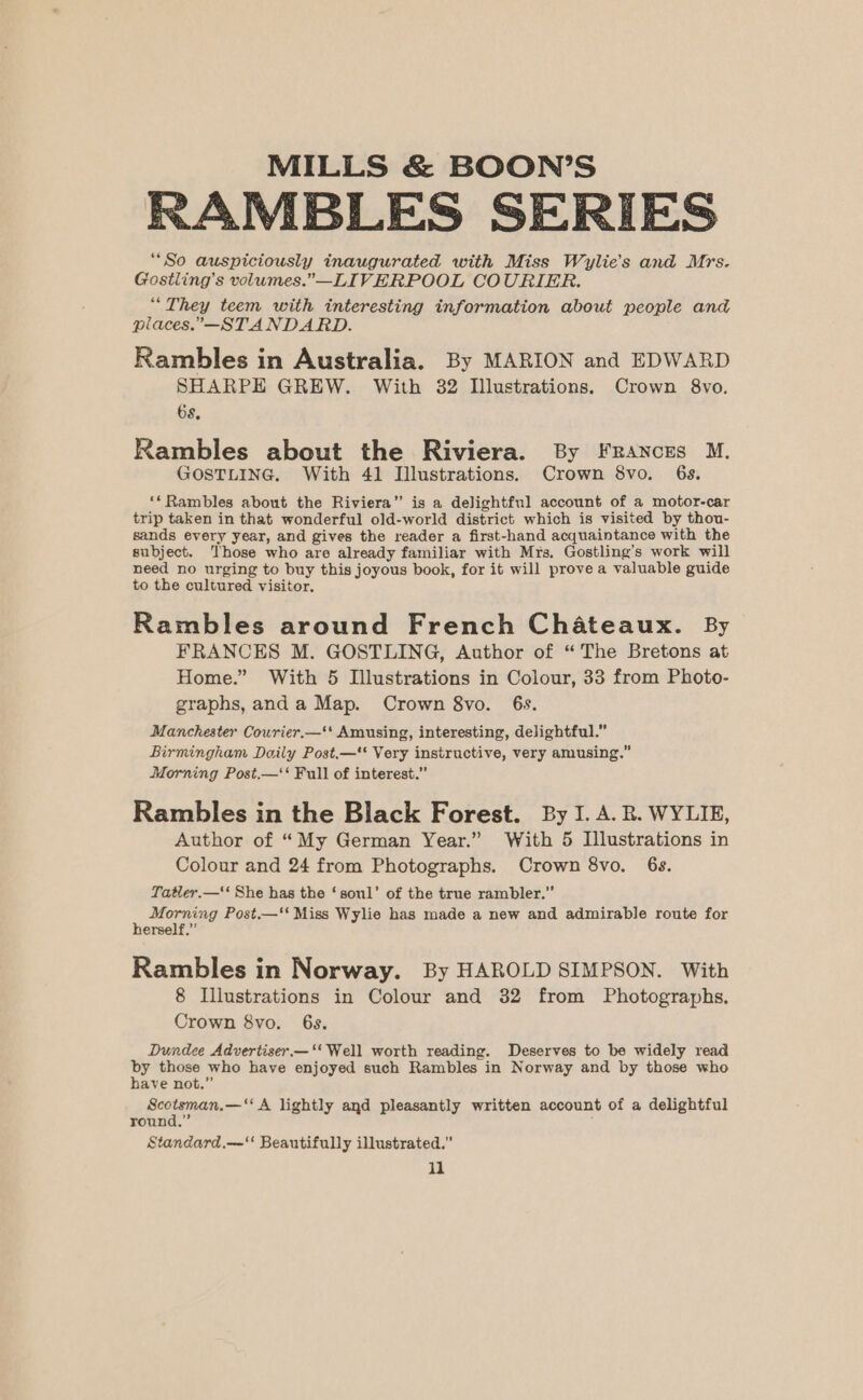 RAMBLES SERIES “So auspiciously inaugurated with Miss Wylie’s and Mrs. Gostling’s volumes.”—LIVERPOOL COURIER. “They teem with interesting information about people and places.—STANDARD. Rambles in Australia. By MARION and EDWARD SHARPE GREW. With 32 Illustrations. Crown 8vo. 6s. Rambles about the Riviera. By Frances M. GOSTLING. With 41 Illustrations. Crown 8vo. 6s. ‘Rambles about the Riviera” is a delightful account of a motor-car trip taken in that wonderful old-world district which is visited by thou- sands every year, and gives the reader a first-hand acquaintance with the subject. Those who are already familiar with Mrs, Gostling’s work will need no urging to buy this joyous book, for it will prove a valuable guide to the cultured visitor, Rambles around French Chateaux. By FRANCES M. GOSTLING, Author of “ The Bretons at Home.” With 5 Illustrations in Colour, 33 from Photo- graphs, and a Map. Crown 8vo. 6s. Manchester Courier.—' Amusing, interesting, delightful.” Birmingham Daily Post.—* Very instructive, very amusing.” Morning Post.—‘‘ Full of interest.” Rambles in the Black Forest. By I. A.B. WYLIE, Author of “My German Year.” With 5 Illustrations in Colour and 24 from Photographs. Crown 8vo. 6s. Tatler.—‘‘ She has the ‘soul’ of the true rambler.” 7 Morning Post.—‘‘ Miss Wylie has made a new and admirable route for erself.” Rambles in Norway. By HAROLD SIMPSON. With 8 Illustrations in Colour and 32 from Photographs. Crown 8vo. 6s. Dundee Advertiser.—‘‘ Well worth reading. Deserves to be widely read by those who have enjoyed such Rambles in Norway and by those who have not.” Scotsman,—‘‘ A lightly and pleasantly written account of a delightful round.” Standard.—‘ Beautifully illustrated.” il