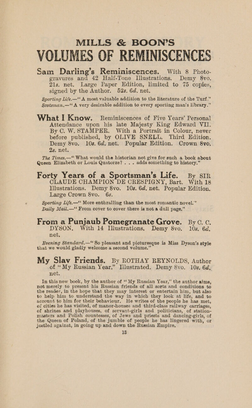 VOLUMES OF REMINISCENCES Sam Darling’s Reminiscences. With 8 Photo- gravures and 42 Half-Tone Illustrations. Demy 8vo. 21s. net. Large Paper Edition, limited to 75 copies, signed by the Author. 52s. 6d. net. Sporting Life.—‘‘ A most valuable addition to the literature of the Turf.” Scotsman.—‘* A very desirable addition to every sporting man’s library.” What I Know. Reminiscences of Five Years’ Personal Attendance upon his late Majesty King Edward VII. By C. W.STAMPER. With a Portrait in Colour, never before published, by OLIVE SNELL. Third Edition. Demy 8vo. 10s. 6¢. net. Popular Edition. Crown 8vo, 2s. net. The Times.—“ What would the historian not give for such a book about Queen Elizabeth or Louis Quatorze? . . . adds something to history.” Forty Years of a Sportsman’s Life. By SIR CLAUDE CHAMPION DE CRESPIGNY, Bart. With 18 Illustrations. Demy 8vo. 10s. 6d, net. Popular Edition. Large Crown 8vo. 6s. Sporting Life.—‘* More enthralling than the most romantic novel.” Daily Mail.—'‘ From cover to cover there is not a dull page,” From a Punjaub Pomegranate Grove. By ©. c. DYSON. With 14 Illustrations, Demy 8vo. 10s. 6d, net, Evening Standard.— So pleasant and picturesque is Miss Dyson's style that we would gladly welcome a second volume.” My Slav Friends. By ROTHAY REYNOLDS, Author of ‘‘My Russian Year,” Illustrated. Demy 8vo. 10s, 6d, net. In this new book, by the author of ‘‘ My Russian Year,” the author aims, not merely to present his Russian friends of all sorts and conditions to the reader, in the hope that they may interest or entertain him, but also to help him to understand the way in which they look at life, and to account to him for their behaviour. He writes of the people he has met, of cities he has visited, of manor-houses and third-class railway carriages, of shrines and playhouses, of servant-girls and politicians, of station- masters and Polish countesses, of Jews and priests and dancing-girls, of the Queen of Poland, of the jumble of people he has lingered with, or jostled against, in going up and down the Russian Empire,