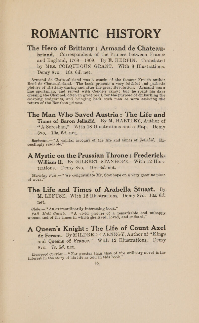 ROMANTIC HISTORY The Hero of Brittany : Armand de Chateau- briand. Correspondent of the Princes between France and England, 1768—1809. By E. HERPIN. Translated by Mrs. COLQUHOUN GRANT, With 8 Dlustrations. Demy 8vo. 10s. 6d. net. Armand de Chateaubriand was a cousin of the famous French author René de Chateaubriand. The book presents a very faithful and pathetic picture of Brittany during and after the great Revolution. Armand was a fine sportsman, and served with Condé’s army; but he spent his days crossing the Channel, often in great peril, for the purpose of embarking the escaping emigrants, and bringing back such men as were assisting the return of the Bourbon princes. The Man Who Saved Austria: The Life and Times of Baron Jellaci¢é. By M. HARTLEY, Author of ‘A Sereshan.” With 18 lilustrations and a Map. Demy 8vo, 10s. 6d. net. Bookman.—‘ A capital account of the life and times of Jellacié, Ex- ceedinygly readable.” A Mystic on the Prussian Throne: Frederick- William II. By GILBERT STANHOPE. With 12 Illus- trations. Demy 8vo. 10s. 6d. net. Morning Post.—‘ We congratulate Mr. Stanhope on a very genuine piece of work.” The Life and Times of Arabella Stuart. By M. LEFUSE. With 12 Illustrations, Demy 8vo. 10s. 6d. net. Globe.—‘‘ An extraordinarily interesting book.” Patt Mall Guzette.—‘‘A vivid picture of a remarkable and unhappy woman and of the times in which ghe lived, loved, and suffered, A Queen’s Knight: The Life of Count Axel de Fersen. By MILDRED CARNEGY, Author of “Kings and Queens of France.” With 12 Illustrations. Demy 8vo. 7s, 6d. net. Liverpool Courier.—‘‘ Far greater than that of tre ordinary novel is the interest in the story of his life as told in this book