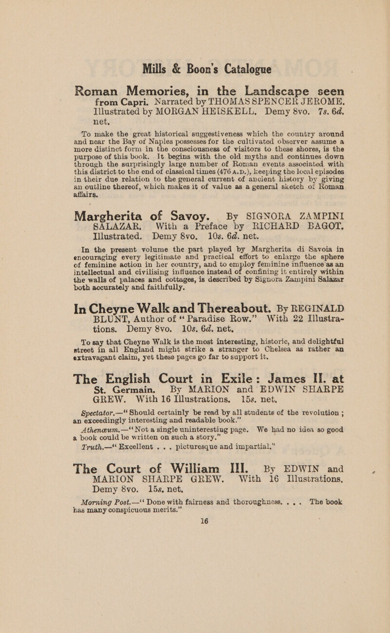 Roman Memories, in the Landscape seen from Capri. Narrated by THOMAS SPENCER JEROME, Illustrated by MORGAN HEISKELL, Demy 8vo. 7s. 6d. net, To make the great historical suggestiveness which the country around and near the Bay of Naples possesses for the cultivated observer assume a moore distinct form in the consciousness of visitors to these shores, is the purpose of this book. It begins with the old myths and continues down through the surprisingly large number of Roman events associated with this district to the end of classical times (476 a.D.), keeping the local episodes in their due relation to the general current of ancient history by giving an outline thereof, which makes it of value as a general sketch of Roman affairs, Margherita of Savoy. By SIGNORA ZAMPINI SALAZAR. With a Preface by RICHARD BAGOT, Illustrated. Demy 8vo. 10s. 6d. net. In the present volume the part played by Margherita di Savoia in encouraging every legitimate and practical effort to enlarge the sphere of feminine action in her country, and to employ feminine influence’as an intellectual and civilising influence instead of confining it entirely within the walls of palaces and cottages, is described by Signora Zampini Salazar both accurately and faithfully, In Cheyne Walk and Thereabout. By REGINALD BLUNT, Author of “‘ Paradise Row.” With 22 Illustra- tions. Demy 8vo. 10s. 6d. net, To say that Cheyne Walk is the most interesting, historic, and delightful street in all England might strike a stranger to Chelsea as rather an extravagant claim, yet these pages go far to support it. The English Court in Exile: James II. at St. Germain. By MARION and EDWIN SHARPE GREW. With 16 Illustrations. 15s. net, Spectator.—“ Should certainly be read by all students of the revolution ; an exceedingly interesting and readable book.” Atheneum.—‘‘ Not a single uninteresting page. We had no idea so good a book could be written on such a story.” Truth.—* Excellent . .. picturesque and impartial,” The Court of William III. By EDWIN and MARION SHARPE GREW. With 16 Illustrations. Demy &amp;8vo. 15s, net. Morning Post.—‘‘ Done with fairness and thoroughness,... The book has many conspicuous merits.”