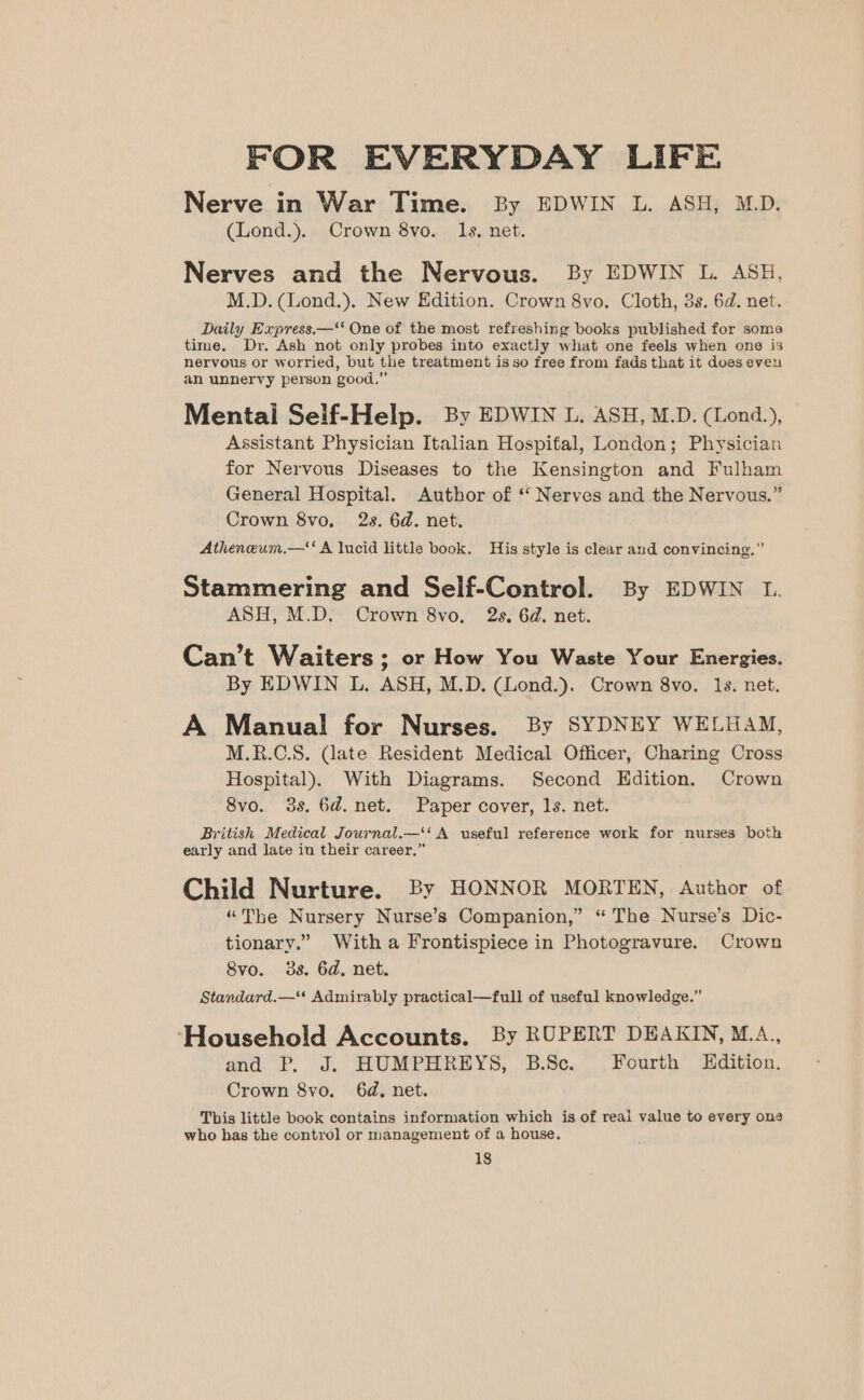 FOR EVERYDAY LIFE Nerve in War Time. By EDWIN L. ASH, M.D. (Lond.). Crown 8vo. 1s, net. Nerves and the Nervous. By EDWIN L. ASH, M.D. (Lond.). New Edition. Crown 8vo. Cloth, 3s. 6d. net. Daily Express.—‘* One of the most refreshing books published for some time. Dr. Ash not only probes into exactly what one feels when one is nervous or worried, but the treatment isso free from fads that it does eveu an unnervy person good.” Mentai Self-Help. By EDWIN L. ASH, M.D. (Lond.), Assistant Physician Italian Hospital, London; Physician for Nervous Diseases to the Kensington and Fulham General Hospital. Author of ‘‘ Nerves and the Nervous.” Crown 8vo, 2s. 6d. net. Atheneum.—‘‘ A lucid little book. His style is clear and convincing.” Stammering and Self-Control. By EDWIN L. ASH, M.D. Crown 8vo. 2s. 6d. net. Can’t Waiters ; or How You Waste Your Energies. By EDWIN L. ASH, M.D. (Lond.). Crown 8vo. 1s. net. A Manual! for Nurses. By SYDNEY WELHAM, M.R.C.S. (late Resident Medical Officer, Charing Cross Hospital). With Diagrams. Second Edition. Crown 8vo. 3s. 6d. net. Paper cover, 1s. net. British Medical Journal.—‘‘ A useful reference work for nurses both early and late iu their career.” Child Nurture. By HONNOR MORTEN, Author of “The Nursery Nurse’s Companion,” “ The Nurse’s Dic- tionary.” With a Frontispiece in Photogravure. Crown 8vo. 3s. 6d. net. Standard.—‘‘ Admirably practical—full of useful knowledge.” ‘Household Accounts. By RUPERT DEAKIN, M.A., and. P. J.“ HUMPHREYS, B.Sc. Fourth Edition. Crown 8vo. 6d, net. This little book contains information which is of real value to every one who has the control or management of a house.