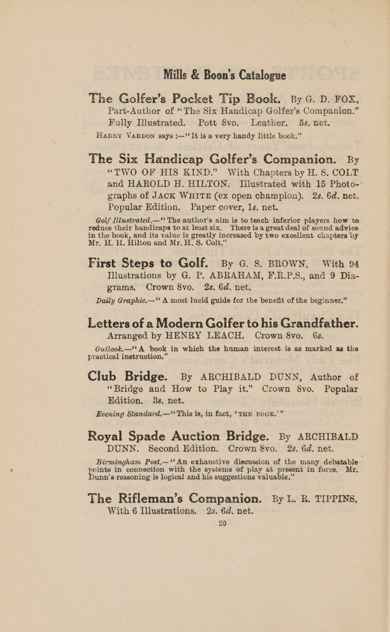 The Golfer’s Pocket Tip Book. By G. D. FOX, Part-Author of “The Six Handicap Golfer’s Companion.” Fully Illustrated. Pott 8vo. Leather, 5s. net. Harry VARDON says :—‘‘It is a very handy little book.” The Six Handicap Golfer’s Companion. By “TWO OF HIS KIND.” With Chapters by H. 8. COLT and HAROLD H. HILTON. Illustrated with 15 Photo- graphs of JACK WHITE (ex open champion), 2s. 6d. net. Popular Edition. Paper cover, 1s. net. Golf Illustrated,—* The author's aim is to teach inferior players how to reduce their handicaps to at least six. ‘There isa great deal of sound advice in the book, and its value is greatly increased by two excellent chapters by Mr, H. H. Hilton and Mr. H, S. Colt.” First Steps to Golf. By G. S. BROWN. With 94 Illustrations by G. P. ABRAHAM, F.R.P.S., and 9 Dia- grams. Crown 8vo. 2s. 6d, net. Daily Graphic.—'‘ A most lucid guide for the benefit of the beginner.” Letters of a Modern Golfer to his Grandfather. Arranged by HENRY LEACH. Crown 8vo. 6s. Outlook.—* A book in which the human interest is as marked as the practical instruction.” Club Bridge. By ARCHIBALD DUNN, Author of “Bridge and How to Play it.” Crown 8vo. Popular Edition. 3s, net. Evening Standard,—‘ This is, in fact, ‘THE BOOK. ae) Royal Spade Auction Bridge. By ARCHIBALD DUNN. Second Edition. Crown 8vo. 2s. 6d. net. Birmingham Post.—‘*An exhaustive discussion of the many debatable : points in connection with the systems of play at present in force, Mr, unn’s reasoning is logical and his suggestions valuable.” The Rifleman’s Companion. By L. R. TIPPINS, With 6 Illustrations. 2s. 6d. net.