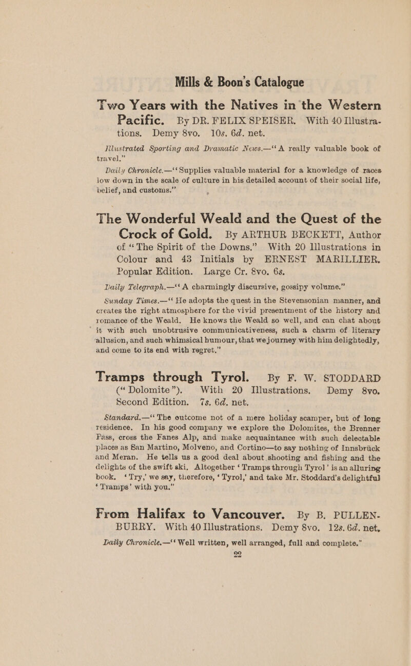 Two Years with the Natives in the Western Pacific. By DR. FELIX SPEISER. With 40 Illustra- tions. Demy 8vo. 10s. 6d. net. Titustrated Sporting and Dramatic News.—‘' A really valuable book of travel.” Daily Chronicle.—‘‘ Supplies valuable material for a knowledge of races low down in the scale of culture in his detailed account of their social life, belief, and customs.” The Wonderful Weald and the Quest of the Crock of Gold. By ARTHUR BECKETT, Author of “The Spirit of the Downs.” With 20 Illustrations in Colour and 43 Initials by ERNEST MARILLIER. Popular Edition. Large Cr. 8vo. 6s. Daily Telegraph.—‘‘ A charmingly discursive, gossipy volume.” Sunday Times.—‘* He adopts the quest in the Stevensonian manner, and creates the right atmosphere for the vivid presentment of the history and romance of the Weald. He knows the Weald so well, and can chat about ’ it with such unobtrusive communicativeness, such a charm of literary ‘allusion, and such whimsical humour, that we journey with him delightedly, and come to its end with regret,” Tramps through Tyrol. By F. W. STODDARD (“Dolomite”), With 20 Illustrations. Demy 8vo. Second Edition. 7s. 6d. net. Standard.—‘‘ The outcome not of a mere holiday scamper, but of long residence. In his good company we explore the Dolomites, the Brenner Pass, cross the Fanes Alp, and make acquaintance with such delectable places as San Martino, Molveno, and Cortino—to say nothing of Innsbriick and Meran. He tells us a good deal about shooting and fishing and the delights of the swift ski, Altogether ‘Tramps through Tyrol’ is an alluring book, ‘Try,’ we say, therefore, ‘ Tyrol,’ and take Mr. Stoddard’s delightful ‘ Tramps’ with you.” From Halifax to Vancouver. By B. PULLEN. BURRY. With 40 Illustrations. Demy 8vo. 12s. 6d. net, Daily Chronicle.—‘‘ Well written, well arranged, full and complete.”