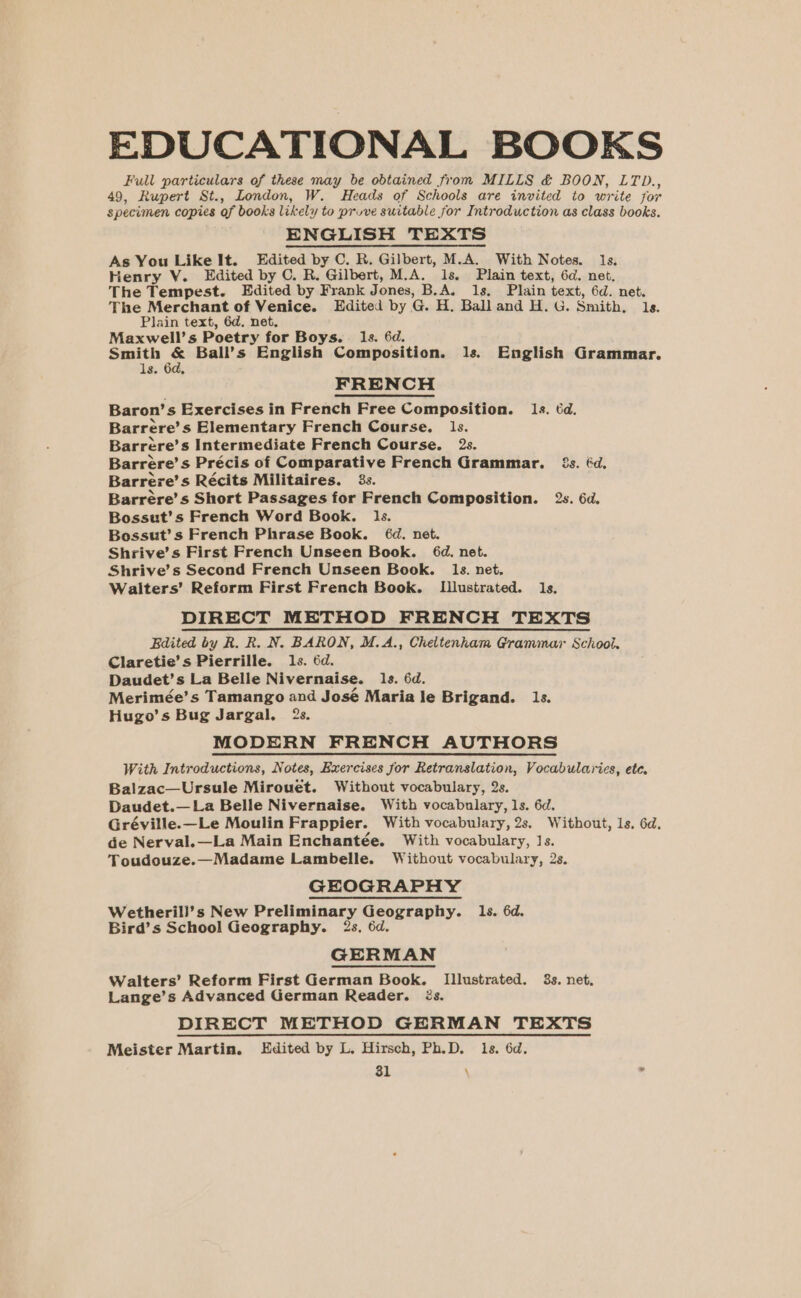 EDUCATIONAL BOOKS Full particulars of these may be obtained from MILLS &amp; BOON, LTD., 49, Rupert St., London, W. Heads of Schools are invited to write for specimen copies of books likely to pruve suitable for Introduction as class books. ENGLISH TEXTS As You Like It. Edited by C. R. Gilbert, M.A. With Notes. 1s, Henry Y. Edited by C. R. Gilbert, M.A. 1s. Plain text, 6d. net. The Tempest. Edited by Frank Jones, B.A. 1s. Plain text, 6d. net. The Merchant of Venice. Edited by G. H. Ball and H. G. Smith, 1s. Plain text, 6d. net, Maxwell’s Poetry for Boys. . 1s. 6d. Smith &amp; Ball’s English Composition. 1s. English Grammar. ls. 6d, FRENCH Baron’s Exercises in French Free Composition. 1s. 6d. Barrere’s Elementary French Course. 1s. Barrere’s Intermediate French Course. 2s. Barrere’s Précis of Comparative French Grammar. 2s. @d. Barrere’s Récits Militaires. 33. Barrére’s Short Passages for French Composition. 2s. 6d. Bossut’s French Word Book. 1s. Bossut’s French Phrase Book. 6d. net. Shrive’s First French Unseen Book. 6d. net. Shrive’s Second French Unseen Book. 1s. net, Walters’ Reform First French Book. Llustrated. ls. DIRECT METHOD FRENCH TEXTS Edited by R. R. N. BARON, M.A., Cheltenham Grammaz School. Claretie’s Pierrille. 1s. 6d. Daudet’s La Belle Nivernaise. 1s. 6d. Merimée’s Tamango and José Maria le Brigand. 1s. Hugo’s Bug Jargal. 2s. MODERN FRENCH AUTHORS With Introductions, Notes, Exercises jor Retranslation, Vocabularies, ete. Balzac—Ursule Mirouet. Without vocabulary, 2s. Daudet.— La Belle Nivernaise. With vocabulary, ls. 6d. Gréville.—Le Moulin Frappier. With vocabulary, 2s, Without, ls. 6d. de Nerval.—La Main Enchantée. With vocabulary, Js. Toudouze.—Madame Lambelle. Without vocabulary, 2s. GEOGRAPHY Wetherill’s New Preliminary Geography. 1s. 6d. Bird’s School Geography. 2s, 6d. GERMAN Walters’ Reform First German Book. Illustrated. 3s. net. Lange’s Advanced German Reader. Zs. DIRECT METHOD GERMAN TEXTS Meister Martin. Edited by L. Hirsch, Ph.D. ls. 6d.