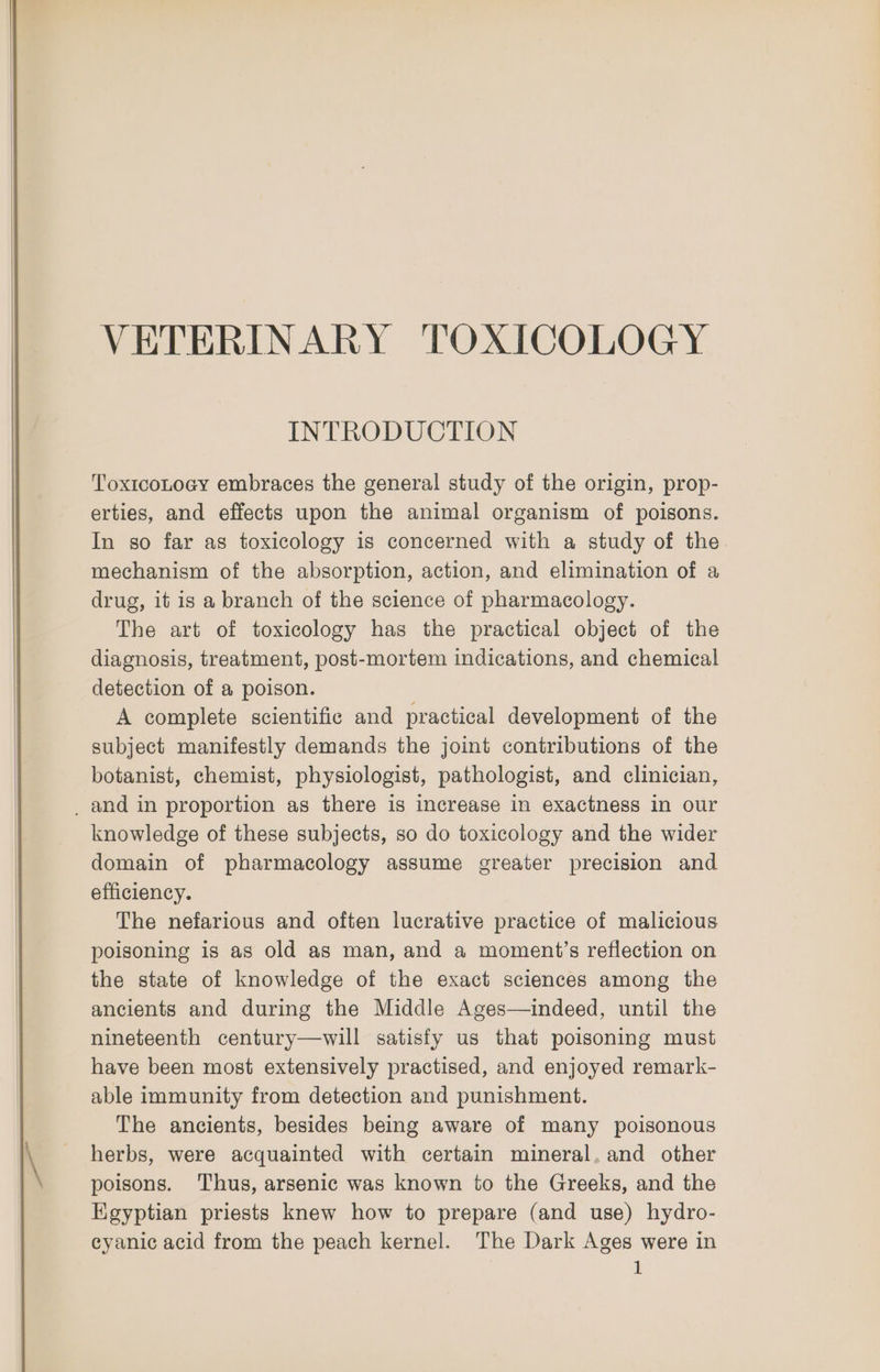 VETERINARY TOXICOLOGY INTRODUCTION ToxtcoLocy embraces the general study of the origin, prop- erties, and effects upon the animal organism of poisons. In so far as toxicology is concerned with a study of the mechanism of the absorption, action, and elimination of a drug, it is a branch of the science of pharmacology. The art of toxicology has the practical object of the diagnosis, treatment, post-mortem indications, and chemical detection of a poison. A complete scientific and practical development of the subject manifestly demands the joint contributions of the botanist, chemist, physiologist, pathologist, and clinician, _ and in proportion as there is increase in exactness in our knowledge of these subjects, so do toxicology and the wider domain of pharmacology assume greater precision and efficiency. The nefarious and often lucrative practice of malicious poisoning is as old as man, and a moment’s reflection on the state of knowledge of the exact sciences among the ancients and during the Middle Ages—indeed, until the nineteenth century—will satisfy us that poisoning must have been most extensively practised, and enjoyed remark- able immunity from detection and punishment. The ancients, besides being aware of many poisonous herbs, were acquainted with certain mineral, and other poisons. Thus, arsenic was known to the Greeks, and the Egyptian priests knew how to prepare (and use) hydro- cyanic acid from the peach kernel. The Dark Ages were in