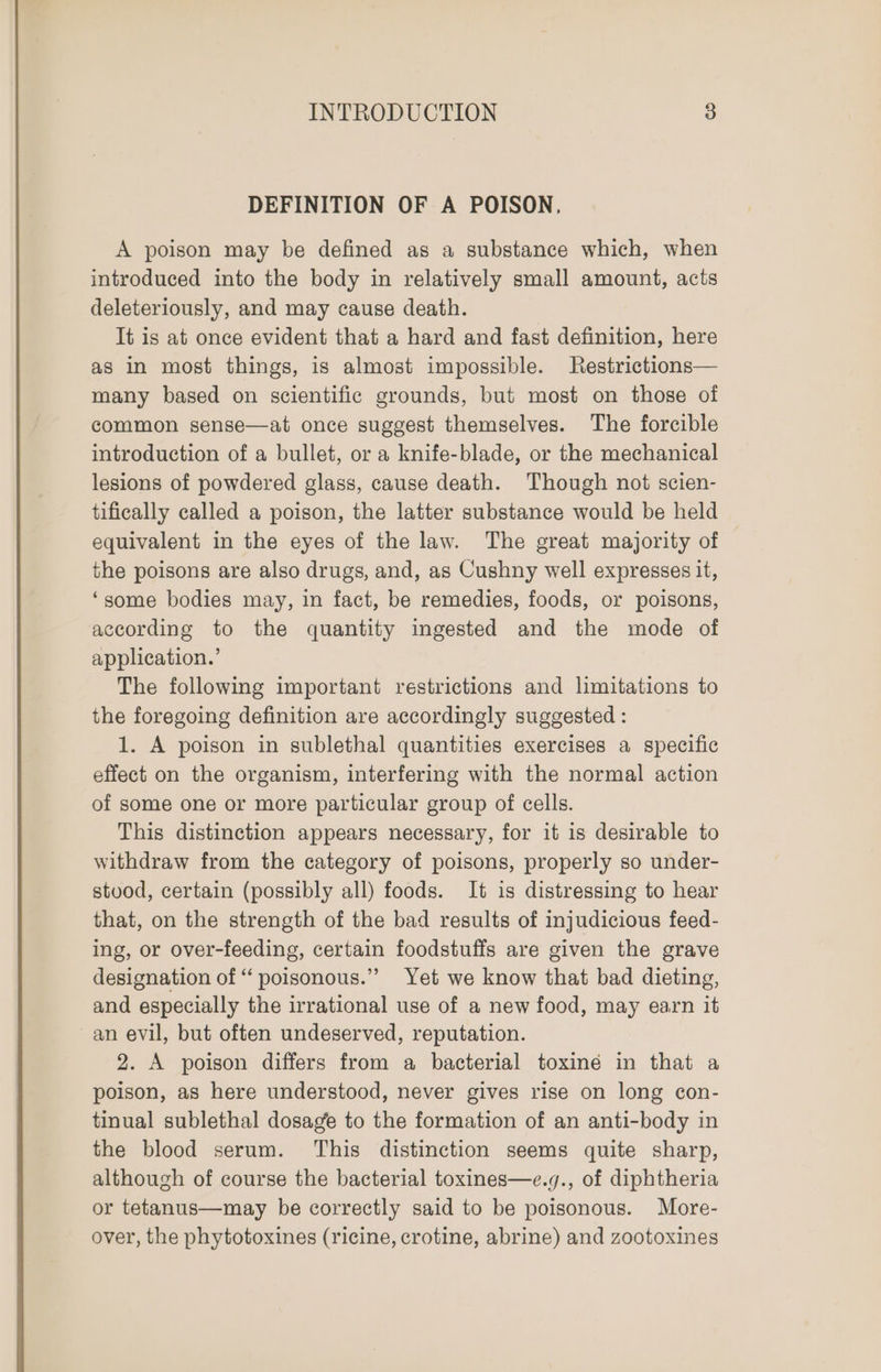 DEFINITION OF A POISON, A poison may be defined as a substance which, when introduced into the body in relatively small amount, acts deleteriously, and may cause death. It is at once evident that a hard and fast definition, here as in most things, is almost impossible. Restrictions— many based on scientific grounds, but most on those of common sense—at once suggest themselves. The forcible introduction of a bullet, or a knife-blade, or the mechanical lesions of powdered glass, cause death. Though not scien- tifically called a poison, the latter substance would be held equivalent in the eyes of the law. The great majority of the poisons are also drugs, and, as Cushny well expresses it, ‘some bodies may, in fact, be remedies, foods, or poisons, according to the quantity ingested and the mode of application.’ The following important restrictions and limitations to the foregoing definition are accordingly suggested : 1. A poison in sublethal quantities exercises a specific effect on the organism, interfering with the normal action of some one or more particular group of cells. This distinction appears necessary, for it is desirable to withdraw from the category of poisons, properly so under- stood, certain (possibly all) foods. It is distressing to hear that, on the strength of the bad results of injudicious feed- ing, or over-feeding, certain foodstuffs are given the grave designation of “poisonous.” Yet we know that bad dieting, and especially the irrational use of a new food, may earn it an evil, but often undeserved, reputation. 2. A poison differs from a bacterial toxiné in that a poison, as here understood, never gives rise on long con- tinual sublethal dosage to the formation of an anti-body in the blood serum. This distinction seems quite sharp, although of course the bacterial toxines—e.g., of diphtheria or tetanus—may be correctly said to be poisonous. More- over, the phytotoxines (ricine, crotine, abrine) and zootoxines