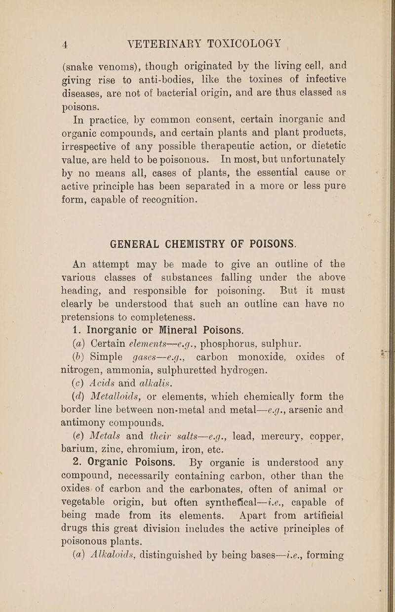 (snake venoms), though originated by the living cell, and giving rise to anti-bodies, like the toxines of infective diseases, are not of bacterial origin, and are thus classed as poisons. In practice, by common consent, certain inorganic and organic compounds, and certain plants and plant products, irrespective of any possible therapeutic action, or dietetic value, are held to be poisonous. In most, but unfortunately by no means all, cases of plants, the essential cause or active principle has been separated in a more or less pure form, capable of recognition. GENERAL CHEMISTRY OF POISONS. An attempt may be made to give an outline of the various classes of substances falling under the above heading, and responsible for poisoning. But it must clearly be understood that such an outline can have no pretensions to completeness. 1. Inorganic or Mineral Poisons. (a) Certain elements—e.g., phosphorus, sulphur. (b) Simple gases—e.g., carbon monoxide, oxides of nitrogen, ammonia, sulphuretted hydrogen. (c) Acids and alkalis. (d) Metalloids, or elements, which chemically form the border line between non-metal and metal—e.q., arsenic and antimony compounds. (¢) Metals and their salts—e.g., lead, mercury, copper, barium, zinc, chromium, iron, etc. | 2. Organic Poisons. By organic is understood any compound, necessarily containing carbon, other than the oxides. of carbon and the carbonates, often of animal or vegetable origin, but often synthetical—i.e., capable of being made from its elements. Apart from artificial drugs this great division includes the active principles of poisonous plants. (a) Alkaloids, distinguished by being bases—i.e., forming