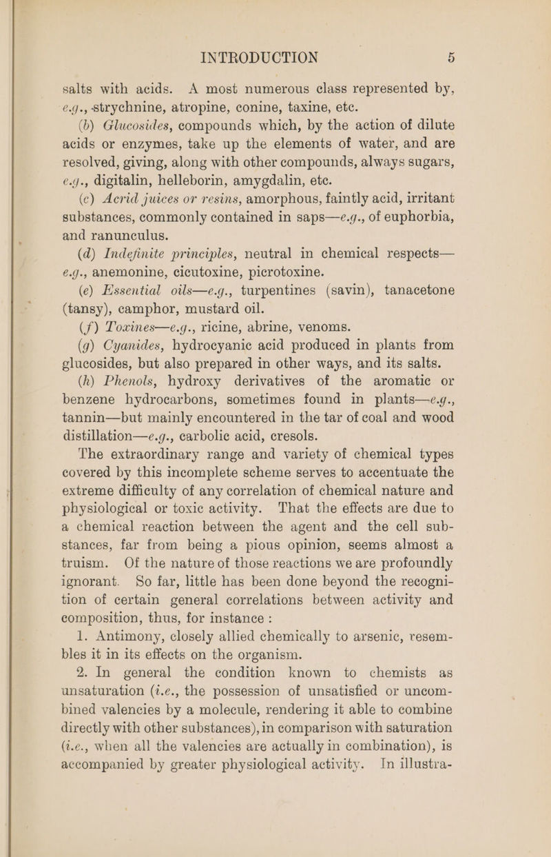salts with acids. A most numerous class represented by, e.g., strychnine, atropine, conine, taxine, etc. (b) Glucosides, compounds which, by the action of dilute acids or enzymes, take up the elements of water, and are resolved, giving, along with other compounds, always sugars, e.y., digitalin, helleborin, amygdalin, etc. (c) Acrid juices or resins, amorphous, faintly acid, irritant substances, commonly contained in saps—e.g., of euphorbia, and ranunculus. (d) Indefinite principles, neutral i chemical respects— é.g., anemonine, cicutoxine, picrotoxine. (e) Essential oils—e.g., turpentines (savin), tanacetone (tansy), camphor, mustard oil. (f) Toxines—e.g., ricine, abrine, venoms. (g) Cyanides, hydrocyanic acid produced in plants from elucosides, but also prepared in other ways, and its salts. (h) Phenols, hydroxy derivatives of the aromatic or benzene hydrocarbons, sometimes found in plants—e.g., tannin—but mainly encountered in the tar of coal and wood distillation—e.g., carbolic acid, cresols. The extraordinary range and variety of chemical types covered by this incomplete scheme serves to accentuate the extreme difficulty of any correlation of chemical nature and physiological or toxic activity. That the effects are due to a chemical reaction between the agent and the cell sub- stances, far from being a pious opinion, seems almost a truism. Of the nature of those reactions we are profoundly ignorant. So far, little has been done beyond the recogni- tion of certain general correlations between activity and composition, thus, for instance : 1. Antimony, closely allied chemically to arsenic, resem- bles it in its effects on the organism. 2. In general the condition known to chemists as unsaturation (t.¢., the possession of unsatisfied or uncom- bined valencies by a molecule, rendering it able to combine directly with other substances), in comparison with saturation (i.e., when all the valencies are actually in combination), is accompanied by greater physiological activity. In illustra-