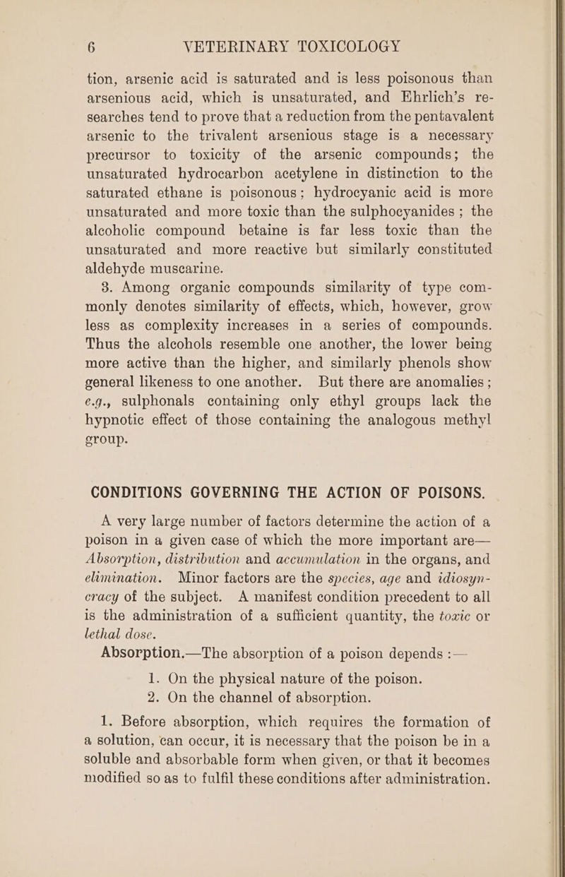 tion, arsenic acid is saturated and is less poisonous than arsenious acid, which is unsaturated, and Ehrlich’s re- searches tend to prove that a reduction from the pentavalent arsenic to the trivalent arsenious stage is a necessary precursor to toxicity of the arsenic compounds; the unsaturated hydrocarbon acetylene in distinction to the saturated ethane is poisonous; hydrocyanic acid is more unsaturated and more toxic than the sulphocyanides ; the alcoholic compound betaine is far less toxic than the unsaturated and more reactive but similarly constituted aldehyde muscarine. 3. Among organic compounds similarity of type com- monly denotes similarity of effects, which, however, grow less as complexity increases in a series of compounds. Thus the alcohols resemble one another, the lower being more active than the higher, and similarly phenols show general likeness to one another. But there are anomalies ; e.g., Sulphonals containing only ethyl groups lack the hypnotic effect of those containing the analogous methyl! eroup. CONDITIONS GOVERNING THE ACTION OF POISONS. A very large number of factors determine the action of a poison in a given case of which the more important are— Absorption, distribution and accumulation in the organs, and eamenation. Minor factors are the species, age and idiosyn- cracy of the subject. A manifest condition precedent to all is the administration of a sufficient quantity, the toxic or lethal dose. Absorption.—The absorption of a poison depends :— 1. On the physical nature of the poison. 2. On the channel of absorption. 1. Before absorption, which requires the formation of a solution, can occur, it is necessary that the poison be in a soluble and absorbable form when given, or that it becomes modified so as to fulfil these conditions after administration.