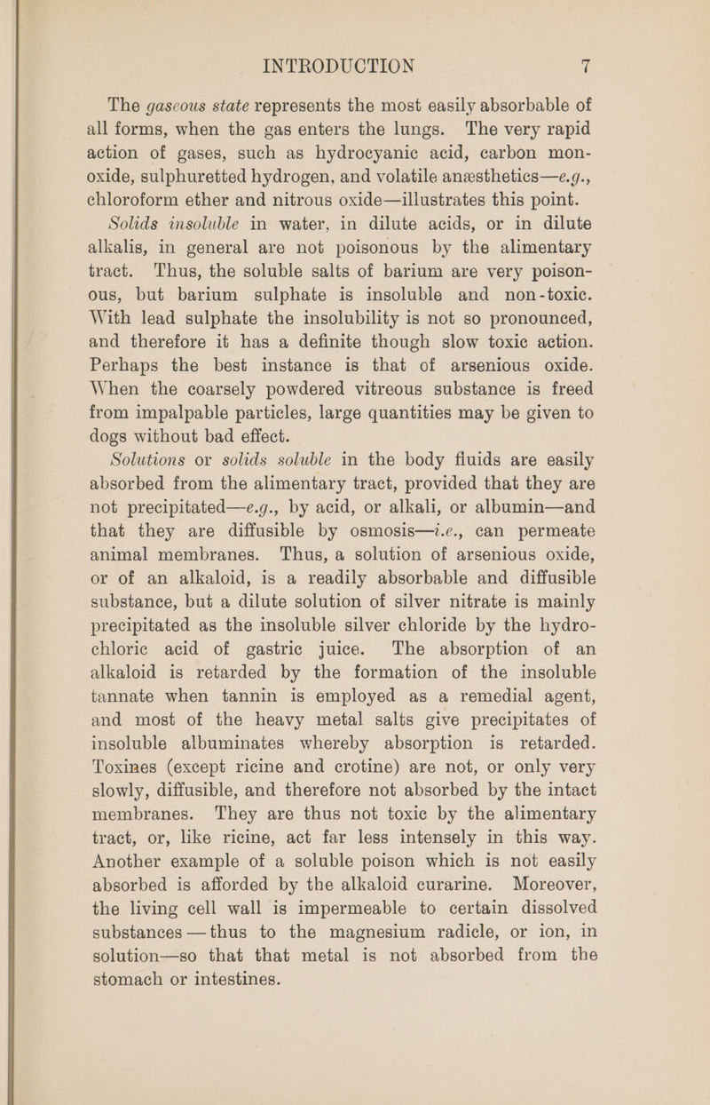 The gascous state represents the most easily absorbable of all forms, when the gas enters the lungs. The very rapid action of gases, such as hydrocyanic acid, carbon mon- oxide, sulphuretted hydrogen, and volatile anesthetics—e.@., chloroform ether and nitrous oxide—illustrates this point. Solids insoluble in water, in dilute acids, or in dilute alkalis, in general are not poisonous by the alimentary tract. Thus, the soluble salts of barium are very poison- ous, but barium sulphate is insoluble and non-toxic. With lead sulphate the insolubility is not so pronounced, and therefore it has a definite though slow toxic action. Perhaps the best instance is that of arsenious oxide. When the coarsely powdered vitreous substance is freed from impalpable particles, large quantities may be given to dogs without bad effect. Solutions or solids soluble in the body fiuids are easily absorbed from the alimentary tract, provided that they are not precipitated—e.g., by acid, or alkali, or albumin—and that they are diffusible by osmosis—.e., can permeate animal membranes. Thus, a solution of arsenious oxide, or of an alkaloid, is a readily absorbable and diffusible substance, but a dilute solution of silver nitrate is mainly precipitated as the insoluble silver chloride by the hydro- chloric acid of gastric juice. The absorption of an alkaloid is retarded by the formation of the insoluble tannate when tannin is employed as a remedial agent, and most of the heavy metal salts give precipitates of insoluble albuminates whereby absorption is retarded. Toxines (except ricine and crotine) are not, or only very slowly, diffusible, and therefore not absorbed by the intact membranes. They are thus not toxic by the alimentary tract, or, like ricine, act far less intensely in this way. Another example of a soluble poison which is not easily absorbed is afforded by the alkaloid curarine. Moreover, the living cell wall is impermeable to certain dissolved substances —thus to the magnesium radicle, or ion, in solution—so that that metal is not absorbed from the stomach or intestines.