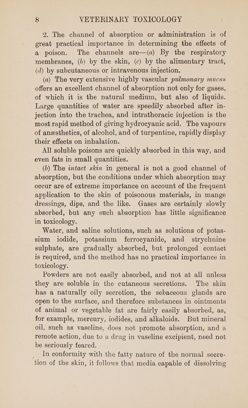 2. The channel of absorption or administration is of great practical importance in determining the effects of a poison. The channels are—(a) By the respiratory membranes, (b) by the skin, (c) by the alimentary tract, (d) by subcutaneous or intravenous injection. (a) The very extensive highly vascular pulmonary mucus offers an excellent channel of absorption not only for gases, of which it is the natural medium, but also of liquids. Large quantities of water are speedily absorbed after in- jection into the trachea, and intrathoracic injection is the most rapid method of giving hydrocyanic acid. The vapours of anesthetics, of alcohol, and of turpentine, rapidly display their effects on inhalation. All soluble poisons are quickly absorbed in this way, and even fats in small quantities. (b) The intact skin in general is not a good channel of absorption, but the conditions under which absorption may occur are of extreme importance on account of the frequent application to the skin of poisonous materials, in mange dressings, dips, and the like. Gases are certainly slowly absorbed, but any such absorption has little significance in toxicology. Water, and saline solutions, such as solutions of potas- sium iodide, potassium ferrocyanide, and _ strychnine sulphate, are gradually absorbed, but prolonged contact 1s required, and the method has no practical importance in toxicology. Powders are not easily absorbed, and not at all unless they are soluble in the cutaneous secretions. The skin has a naturally oily secretion, the sebaceous glands are open to the surface, and therefore substances in ointments of animal or vegetable fat are fairly easily absorbed, as, for example, mercury, iodides, and alkaloids. But mineral oil, such as vaseline, does not promote absorption, and a remote action, due to a drug in vaseline excipient, need not be seriously feared. _ In conformity with the fatty nature of the normal secre- tion of the skin, it follows that media capable of dissolving