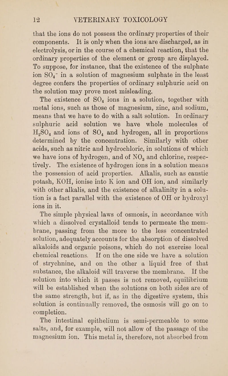 that the ions do not possess the ordinary properties of their components. It is only when the ions are discharged, as in electrolysis, or in the course of a chemical reaction, that the ordinary properties of the element or group are displayed. To suppose, for instance, that the existence of the sulphate ion SO,° in a solution of magnesium sulphate in the least degree confers the properties of ordinary sulphuric acid on the solution may prove most misleading. The existence of SO, ions in a solution, together with metal ions, such as those of magnesium, zinc, and sodium, means that we have to do with a salt solution. In ordinary sulphuric acid solution we have whole molecules of H,SO, and ions of SO, and hydrogen, all in proportions determined by the concentration. Similarly with other acids, such as nitric and hydrochloric, in solutions of which we have ions of hydrogen, and of NO, and chlorine, respec- tively. The existence of hydrogen ions in a solution means the possession of acid properties. Alkalis, such as caustic potash, KOH, ionise into K ion and OH ion, and similarly with other alkalis, and the existence of alkalinity in a solu- tion is a fact parallel with the existence of OH or hydroxy] ions in it. The simple physical laws of osmosis, in accordance with which a dissolved crystalloid tends to permeate the mem- brane, passing from the more to the less concentrated solution, adequately accounts for the absorption of dissolved alkaloids and organic poisons, which do not exercise local chemical reactions. If on the one side we have a solution of strychnine, and on the other a liquid free of that substance, the alkaloid will traverse the membrane. If the solution into which it passes is not removed, equilibrium will be established when the solutions on both sides are of the same strength, but if, as in the digestive system, this solution is continually removed, the osmosis will go on to completion. The intestinal epithelium is semi-permeable to some salts, and, for example, will not allow of the passage of the magnesium ion. This metal is, therefore, not absorbed from