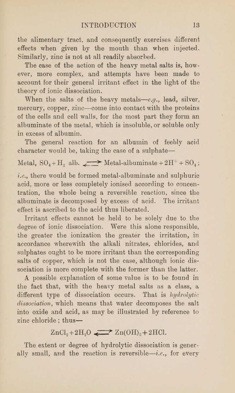 the alimentary tract, and consequently exercises different effects when given by the mouth than when injected. Similarly, zine is not at all readily absorbed. The case of the action of the heavy metal salts is, how- ever, more complex, and attempts have been made to account for their general irritant effect in the light of the theory of tonic dissociation. When the salts of the heavy metals—e.g., lead, silver, mercury, copper, zZinc—come into contact with the proteins of the cells and cell walls, for the most part they form an albuminate of the metal, which is insoluble, or soluble only in excess of albumin. The general reaction for an albumin of feebly acid character would be, taking the case of a sulphate— Metal, SO,+ H, alb. -——&gt; Metal-albuminate + 2H* + SO,; i.e. there would be formed metal-albuminate and sulphuric acid, more or less completely ionised according to concen- tration, the whole being a reversible reaction, since the albuminate is decomposed by excess of acid. The irritant effect is ascribed to the acid thus liberated. Irritant effects cannot be held to be solely due to the degree of ionic dissociation. Were this alone responsible, the greater the ionization the greater the irritation, in accordance wherewith the alkali nitrates, chlorides, and sulphates ought to be more irritant than the corresponding salts of copper, which is not the case, although ionic dis- sociation is more complete with the former than the latter. A possible explanation of some value is to be found in the fact that, with the heavy metal salts as a class, a different type of dissociation occurs. That is hydrolytic dissociation, which means that water decomposes the salt into oxide and acid, as may be illustrated by reference to zine chloride ; thus— ZnCl, +2H,0 ~=—&gt; Zn(OH),+2HCl. The extent or degree of hydrolytic dissociation is gener- ally small, and the reaction is reversible—t.e., for every