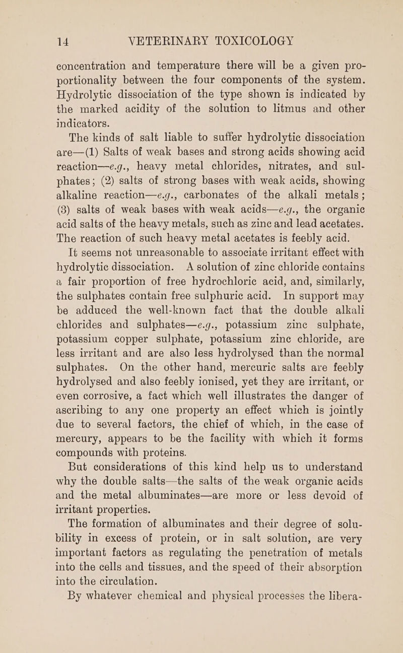 concentration and temperature there will be a given pro- portionality between the four components of the system. Hydrolytic dissociation of the type shown is indicated by the marked acidity of the solution to litmus and other indicators. The kinds of salt liable to suffer hydrolytic dissociation are—(1) Salts of weak bases and strong acids showing acid reaction—e.g., heavy metal chlorides, nitrates, and sul- phates; (2) salts of strong bases with weak acids, showing alkaline reaction—e.g., carbonates of the alkali metals; (3) salts of weak bases with weak acids—e.g., the organic acid salts of the heavy metals, such as zinc and lead acetates. The reaction of such heavy metal acetates is feebly acid. It seems not unreasonable to associate irritant effect with hydrolytic dissociation. A solution of zinc chloride contains a fair proportion of free hydrochloric acid, and, similarly, the sulphates contain free sulphuric acid. In support may be adduced the well-known fact that the double alkali chlorides and sulphates—e.g., potassium zinc sulphate, potassium copper sulphate, potassium zine chloride, are less irritant and are also less hydrolysed than the normal sulphates. On the other hand, mercuric salts are feebly hydrolysed and also feebly ionised, yet they are irritant, or even corrosive, a fact which well illustrates the danger of ascribing to any one property an effect which is jointly due to several factors, the chief of which, in the case of mercury, appears to be the facility with which it forms compounds with proteins. But considerations of this kind help us to understand why the double salts—the salts of the weak organic acids and the metal albuminates—are more or less devoid of irritant properties. The formation of albuminates and their degree of solu- bility in excess of protein, or in salt solution, are very important factors as regulating the penetration of metals into the cells and tissues, and the speed of their absorption into the circulation. By whatever chemical and physical processes the libera-