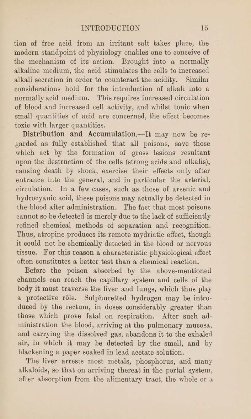 tion of free acid from an irritant salt takes place, the modern standpoint of physiology enables one to conceive of the mechanism of its action. Brought into a normally alkaline medium, the acid stimulates the cells to increased alkali secretion in order to counteract the acidity. Similar considerations hold for the introduction of alkali into a normally acid medium. This requires increased circulation of blood and increased cell activity, and whilst tonic when small quantities of acid are concerned, the effect becomes toxic with larger quantities. Distribution and Accumulation.—It may now be re- garded as fully established that all poisons, save those which act by the formation of gross lesions resultant upon the destruction of the cells (strong acids and alkalis), causing death by shock, exercise their effects only after entrance into the general, and in particular the arterial, circulation. In a few cases, such as those of arsenic and hydrocyanic acid, these poisons may actually be detected in the blood after administration. The fact that most poisons cannot so be detected is merely due to the lack of sufficiently refined chemical methods of separation and recognition. Thus, atropine produces its remote mydriatic etfect, though it could not be chemically detected in the blood or nervous tissue. For this reason a characteristic physiological effect often constitutes a better test than a chemical reaction. Before the poison absorbed by the above-mentioned channels can reach the capillary system and cells of the body it must traverse the liver and lungs, which thus play a protective role. Sulphuretted hydrogen may be intro- duced by the rectum, in doses considerably greater than tnose which prove fatal on respiration. After such ad- ministration the blood, arriving at the pulmonary mucosa, and carrying the dissolved gas, abandons it to the exhaled air, in which it may be detected by the smell, and by blackening a paper soaked in lead acetate solution. The liver arrests most metals, phosphorus, and many alkaloids, so that on arriving thereat in the portal system, after absorption from the alimentary tract, the whole or a