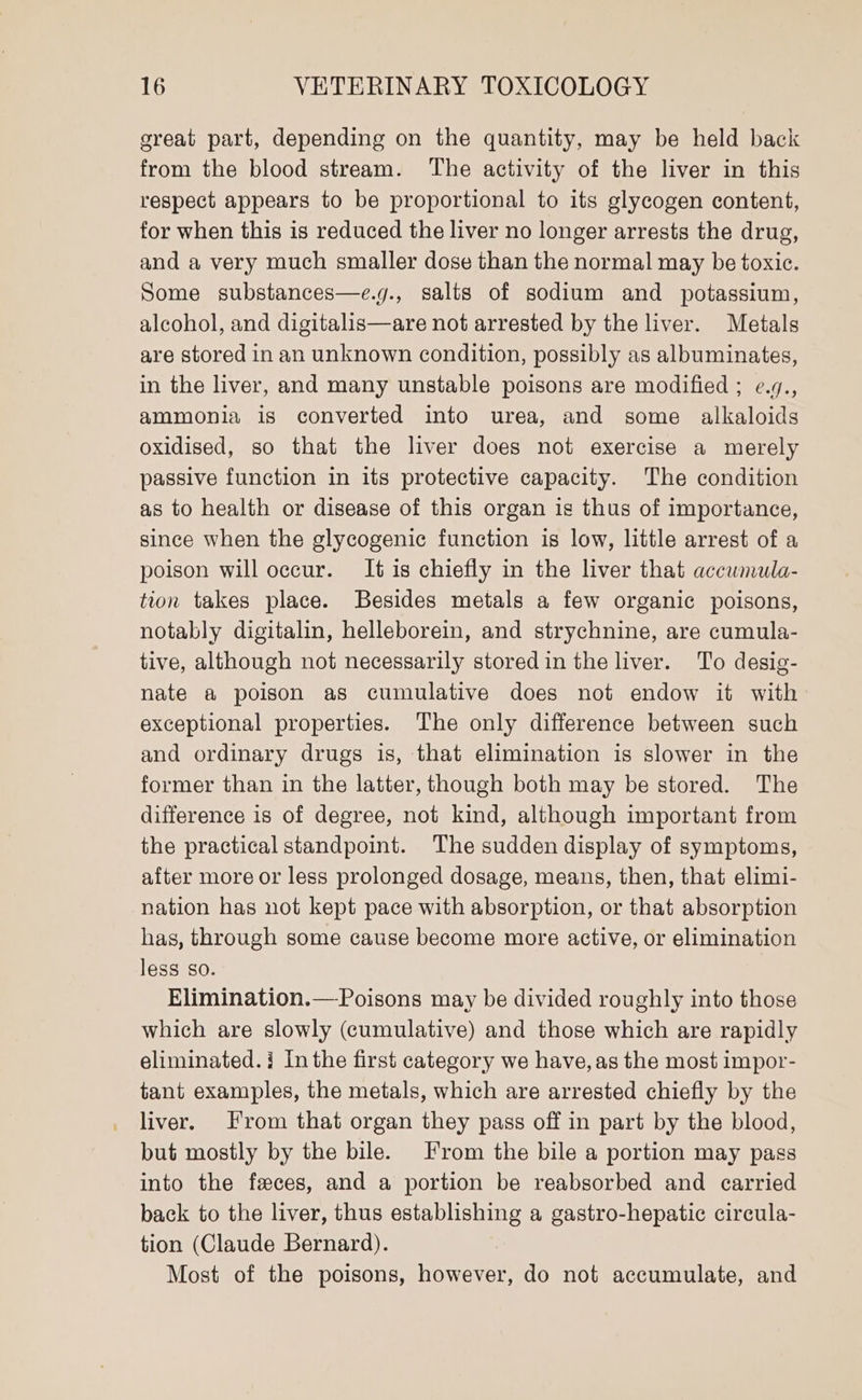 great part, depending on the quantity, may be held back from the blood stream. The activity of the liver in this respect appears to be proportional to its glycogen content, for when this is reduced the liver no longer arrests the drug, and a very much smaller dose than the normal may be toxic. Some substances—e.g., salts of sodium and potassium, alcohol, and digitalis—are not arrested by the liver. Metals are stored in an unknown condition, possibly as albuminates, in the liver, and many unstable poisons are modified ; ¢.7., ammonia is converted into urea, and some alkaloids oxidised, so that the liver does not exercise a merely passive function in its protective capacity. The condition as to health or disease of this organ is thus of importance, since when the glycogenic function is low, little arrest of a poison will occur. It is chiefly in the liver that accuwmula- tion takes place. Besides metals a few organic poisons, notably digitalin, helleborein, and strychnine, are cumula- tive, although not necessarily stored in the liver. To desig- nate a poison as cumulative does not endow it with exceptional properties. The only difference between such and ordinary drugs is, that elimination is slower in the former than in the latter, though both may be stored. The difference is of degree, not kind, although important from the practical standpoint. The sudden display of symptoms, after more or less prolonged dosage, means, then, that elimi- nation has not kept pace with absorption, or that absorption has, through some cause become more active, or elimination less so. Elimination.—-Poisons may be divided roughly into those which are slowly (cumulative) and those which are rapidly eliminated. i Inthe first category we have, as the most impor- tant examples, the metals, which are arrested chiefly by the liver. From that organ they pass off in part by the blood, but mostly by the bile. From the bile a portion may pass into the feces, and a portion be reabsorbed and carried back to the liver, thus establishing a gastro-hepatic circula- tion (Claude Bernard). Most of the poisons, however, do not accumulate, and