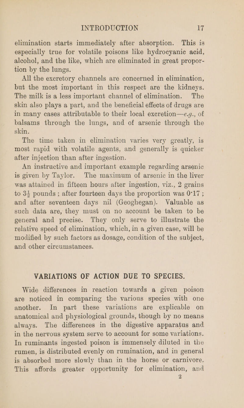 elimination starts immediately after absorption. This is especially true for volatile poisons like hydrocyanic acid, alcohol, and the like, which are eliminated in great propor- tion by the lungs. All the excretory channels are concerned in elimination, but the most important in this respect are the kidneys. The milk is a less important channel of elimination. The skin also plays a part, and the beneficial effects of drugs are in many cases attributable to their local excretion—e.y., of balsams through the lungs, and of arsenic through the skin. The time taken in elimination varies very greatly, is most rapid with volatile agents, and generally is quicker after injection than after ingestion. An instructive and important example regarding arsenic is given by Taylor. The maximum of arsenic in the liver was attained in fifteen hours after ingestion, viz., 2 grains to 34 pounds ; after fourteen days the proportion was 0°17 ; and after seventeen days nil (Geoghegan). Valuable as such data are, they must on no account be taken to be general and precise. They only serve to illustrate the relative speed of elimination, which, in a given case, will be modified by such factors as dosage, condition of the subject, and other circumstances. VARIATIONS OF ACTION DUE TO SPECIES. Wide differences in reaction towards a given poison are noticed in comparing the various species with one another. In part these variations are explicable on anatomical and physiological grounds, though by no means always. The differences in the digestive apparatus and in the nervous system serve to account for some variations. In ruminants ingested poison is immensely diluted in the rumen, is distributed evenly on rumination, and in general is absorbed more slowly than in the horse or carnivore. This affords greater opportunity for elimination, and 2