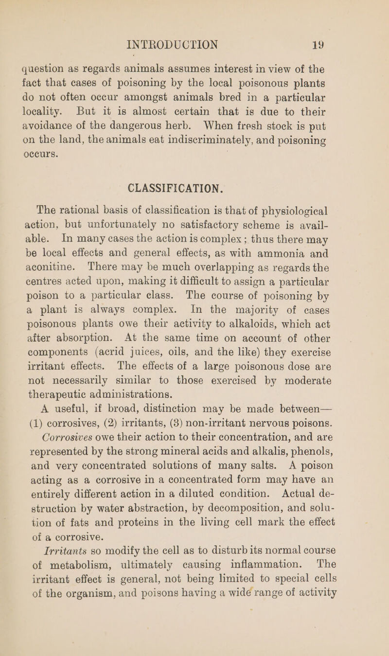 question as regards animals assumes interest in view of the fact that cases of poisoning by the local poisonous plants do not often occur amongst animals bred in a particular locality. But it is almost certain that is due to their avoidance of the dangerous herb. When fresh stock is put on the land, the animals eat indiscriminately, and poisoning occurs. 7 CLASSIFICATION. The rational basis of classification is that of physiological action, but unfortunately no satisfactory scheme is avail- able. In many cases the action is complex ; thus there may be local effects and general effects, as with ammonia and aconitine. There may be much overlapping as regards the centres acted upon, making it difficult to assign a particular poison to a particular class. The course of poisoning by a plant is always complex. In the majority of cases poisonous plants owe their activity to alkaloids, which act after absorption. At the same time on account of other components (acrid juices, oils, and the like) they exercise irritant effects. The effects of a large poisonous dose are not necessarily similar to those exercised by moderate therapeutic administrations. A useful, if broad, distinction may be made between— (1) corrosives, (2) irritants, (8) non-irritant nervous poisons. Corrosiwwves owe their action to their concentration, and are represented by the strong mineral acids and alkalis, phenols, and very concentrated solutions of many salts. A poison acting as a corrosive in a concentrated form may have an entirely different action in a diluted condition. Actual de- struction by water abstraction, by decomposition, and solu- tion of fats and proteins in the living cell mark the effect of a corrosive. Trritants so modify the cell as to disturb its normal course of metabolism, ultimately causing inflammation. The irritant effect is general, not being limited to special cells of the organism, and poisons having a wide range of activity