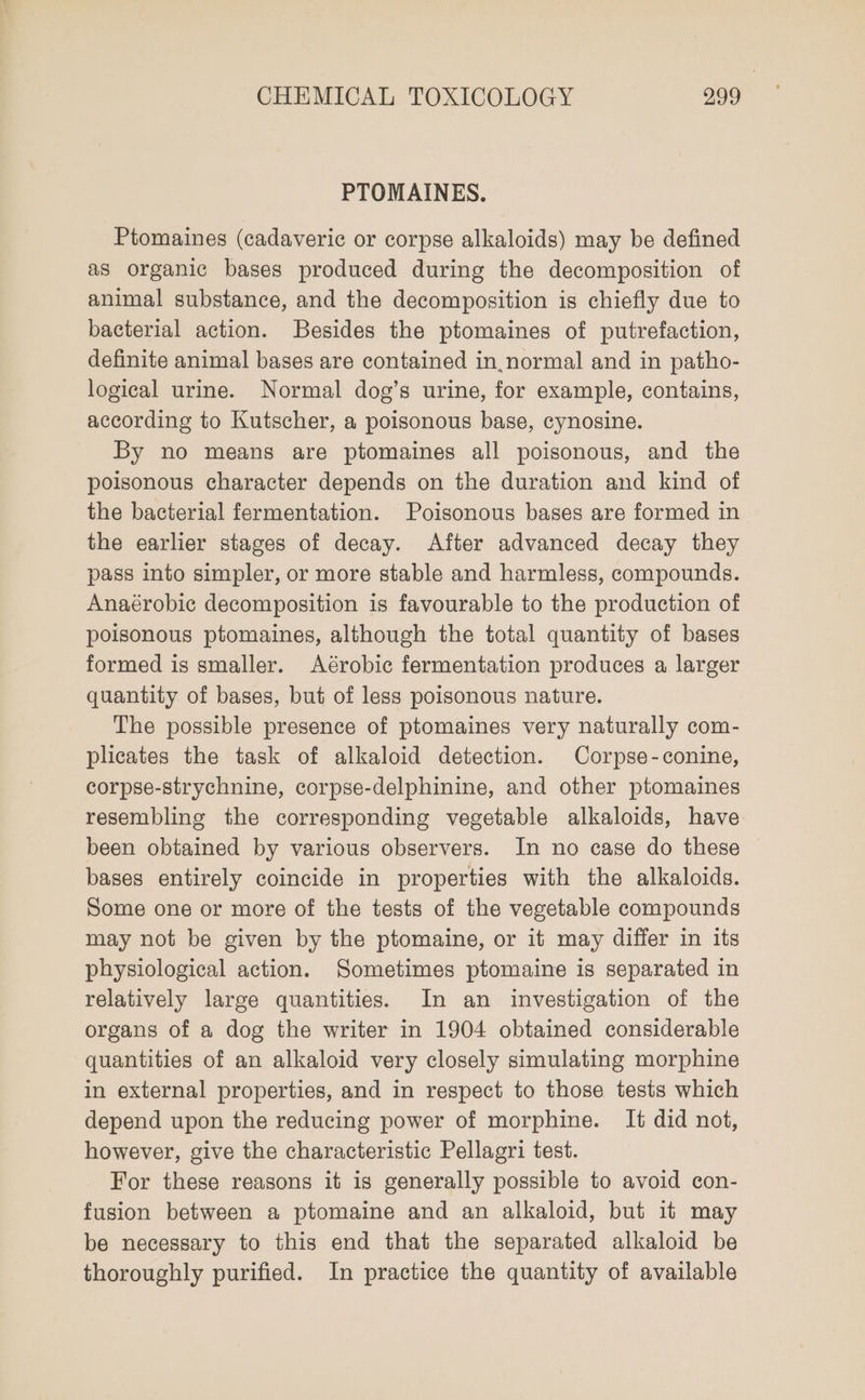 PTOMAINES. Ptomaines (cadaveric or corpse alkaloids) may be defined as organic bases produced during the decomposition of animal substance, and the decomposition is chiefly due to bacterial action. Besides the ptomaines of putrefaction, definite animal bases are contained in,normal and in patho- logical urine. Normal dog’s urine, for example, contains, according to Kutscher, a poisonous base, cynosine. By no means are ptomaines all poisonous, and the poisonous character depends on the duration and kind of the bacterial fermentation. Poisonous bases are formed in the earlier stages of decay. After advanced decay they pass into simpler, or more stable and harmless, compounds. Anaérobic decomposition is favourable to the production of poisonous ptomaines, although the total quantity of bases formed is smaller. Aérobic fermentation produces a larger quantity of bases, but of less poisonous nature. The possible presence of ptomaines very naturally com- plicates the task of alkaloid detection. Corpse-conine, corpse-strychnine, corpse-delphinine, and other ptomaines resembling the corresponding vegetable alkaloids, have been obtained by various observers. In no case do these bases entirely coincide in properties with the alkaloids. Some one or more of the tests of the vegetable compounds may not be given by the ptomaine, or it may differ in its physiological action. Sometimes ptomaine is separated in relatively large quantities. In an investigation of the organs of a dog the writer in 1904 obtained considerable quantities of an alkaloid very closely simulating morphine in external properties, and in respect to those tests which depend upon the reducing power of morphine. It did not, however, give the characteristic Pellagri test. For these reasons it is generally possible to avoid con- fusion between a ptomaine and an alkaloid, but it may be necessary to this end that the separated alkaloid be thoroughly purified. In practice the quantity of available