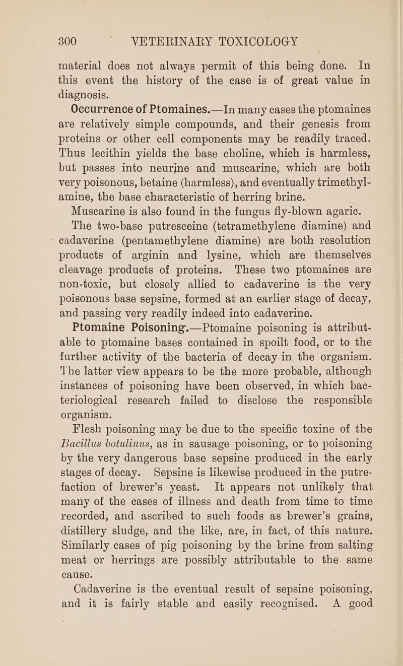 material does not always permit of this being done. In this event the history of the case is of great value in diagnosis. Occurrence of Ptomaines.—In many cases the ptomaines are relatively simple compounds, and their genesis from proteins or other cell components may be readily traced. Thus lecithin yields the base choline, which is harmless, but passes into neurjne and muscarine, which are both very poisonous, betaine (harmless), and eventually trimethyl- amine, the base characteristic of herring brine. Muscarine is also found in the fungus fly-blown agaric. The two-base putresceine (tetramethylene diamine) and cadaverine (pentamethylene diamine) are both resolution products of arginin and lysine, which are themselves cleavage products of proteins. These two ptomaines are non-toxic, but closely allied to cadaverine is the very poisonous base sepsine, formed at an earlier stage of decay, and passing very readily indeed into cadaverine. Ptomaine Poisoning.—Ptomaine poisoning is attribut- able to ptomaine bases contained in spoilt food, or to the further activity of the bacteria of decay in the organism. ‘The latter view appears to be the more probable, although instances of poisoning have been observed, in which bac- teriological research failed to disclose the responsible organism. Flesh poisoning may be due to the specific toxine of the Bacillus botulinus, as in sausage poisoning, or to poisoning by the very dangerous base sepsine produced in the early stages of decay. Sepsine is likewise produced in the putre- faction of brewer’s yeast. It appears not unlikely that many of the cases of illness and death from time to time recorded, and ascribed to such foods as brewer’s grains, distillery sludge, and the like, are, in fact, of this nature. Similarly cases of pig poisoning by the brine from salting meat or herrings are possibly attributable to the same cause. Cadaverine is the eventual result of sepsine poisoning, and it is fairly stable and easily recognised. A good