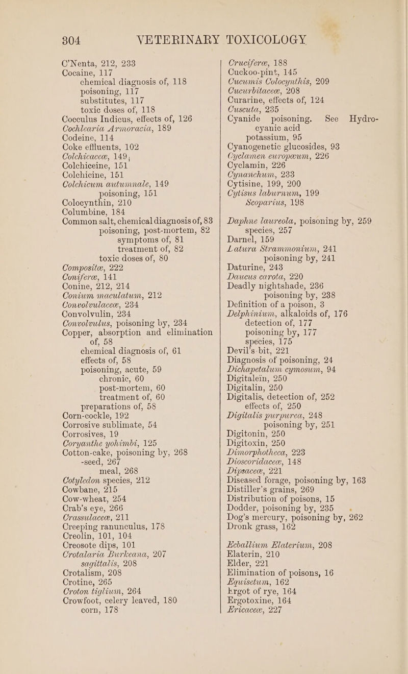 C’Nenta, 212, 233 Cocaine, 117 chemical diagnosis of, 118 poisoning, 117 substitutes, 117 toxic duses of, 118 Cocculus Indicus, effects of, 126 Cochlearia Armoracia, 189 Codeine, 114 Coke effluents, 102 Colchicacew, 149; Colchiceine, 151 Colchicine, 151 Colchicum autwimnale, 149 poisoning, 151 Colocynthin, 210 Columbine, 184 Common salt, chemical diagnosis of, 83 poisoning, post-mortem, 82 symptoms of, 81 treatment of, 82 toxic doses of, 80 Composite, 222 Coniferce, 141 Conine, 212, 214 Conium maculatum, 212 Convolvulacee, 234 Convolvulin, 234 Convolvulus, poisoning by, 234 Copper, absorption and elimination of, chemical diagnosis of, 61 effects of, 58 poisoning, acute, 59 chronic, 60 post-mortem, 60 treatment of, 60 preparations of, 58 Corn-cockle, 192 Corrosive sublimate, 54 Corrosives, 19 Coryanthe yohimbt, 125 Cotton-cake, poisoning by, 268 -seed, 267 meal, 268 Cotyledon species, 212 Cowbane, 215 Cow-wheat, 254 Crab’s eye, 266 Crassulacee, 211 Creeping ranunculus, 178 Creolin, 101, 104 Creosote dips, 101 Crotalaria Burkeana, 207 sagittalis, 208 Crotalism, 208 Crotine, 265 Croton tiglium, 264 Crowfoot, celery leaved, 180 corn, 178 Cruciferce, 188 Cuckoo-pint, 145 Cucumis Colocynthis, 209 Cucurbitaceee, 208 Curarine, effects of, 124 Cuscuta, 235 Cyanide poisoning. See cyanic acid potassium, 95 Cyanogenetic glucosides, 93 Cyclamen europewm, 226 Cyclamin, 226 Cynanchum, 233 Cytisine, 199, 200 Cytisus laburnum, 199 Scoparius, 198 Hydro- Daphne laureola, poisoning by, 259 species, 257 Darnel, 159 Latura Strammonium, 241 poisoning by, 241 Daturine, 243 Daucus carota, 220 Deadly nightshade, 236 poisoning by, 238 Definition of a poison, 3 Delphinium, alkaloids of, 176 detection of, 177 poisoning by, 177 species, 175 Devil’s-bit, 221 Diagnosis of poisoning, 24 Dichapetalum cymosum, 94 Digitalein, 250 Digitalin, 250 Digitalis, detection of, 252 effects of, 250 Digitalis purpurea, 248 poisoning by, 251 Digitonin, 250 Digitoxin, 250 Dimorphotheca, 223 Dioscoridacece, 148 Dipsacee, 221 Diseased forage, poisoning by, 168 Distiller’s grains, 269 Distribution of poisons, 15 Dodder, poisoning by, 235. Dog’s mercury, poisoning by, 262 Dronk grass, 162 Eeballium Elaterium, 208 Elaterin, 210 Elder, 221 Elimination of poisons, 16 Equisetum, 162 krgot of rye, 164 Ergotoxine, 164 Ericacece, 227