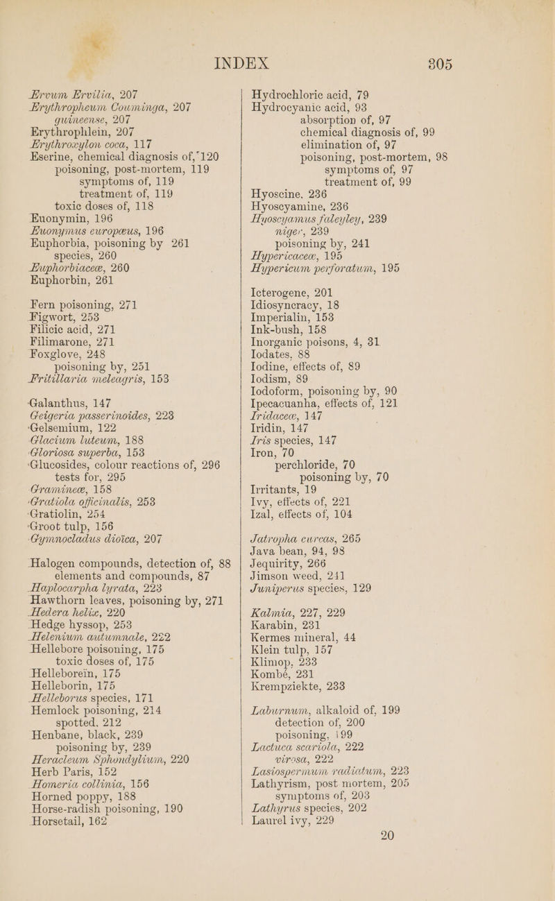 ®. Ervum Ervilia, 207 Erythropheum Couminga, 207 gwineense, 207 Erythrophlein, 207 Erythroxylon coca, 117 Eserine, chemical diagnosis of,120 poisoning, post-mortem, 119 symptoms of, 119 treatment of, 119 toxic doses of, 118 Euonymin, 196 EHuonymus ewropeus, 196 Euphorbia, poisoning by 261 species, 260 Huphorbiacece, 260 Euphorbin, 261 Fern poisoning, 271 Figwort, 253 Filicic acid, 271 Filimarone, 271 Foxglove, 248 poisoning by, 251 Fritillaria meleagris, 153 ‘Galanthus, 147 Geigeria passerinoides, 228 ‘Gelsemium, 122 Glacium luteum, 188 ‘Gloriosa superba, 153 ‘Glucosides, colour reactions of, 296 tests for, 295 Graminece, 158 ‘Gratiola officinalis, 258 ‘Gratiolin, 254 ‘Groot tulp, 156 Gymnocladus dioica, 207 Halogen compounds, detection of, 88 elements and compounds, 87 Haplocarpha lyrata, 223 Hawthorn leaves, poisoning by, 271 HHedera helix, 220 Hedge hyssop, 253 Helenium autumnale, 222 Hellebore poisoning, 175 toxic doses of, 175 Helleborein, 175 Helleborin, 175 Helleborus species, 171 Hemlock poisoning, 214 spotted, 212 Henbane, black, 239 poisoning by, 239 Heracleum Sphondylium, 220 Herb Paris, 152 Homeria collinia, 156 Horned poppy, 188 Horse-radish poisoning, 190 Horsetail, 162 805 Hydrochloric acid, 79 Hydrocyanic acid, 93 absorption of, 97 chemical diagnosis of, 99 elimination of, 97 poisoning, post-mortem, 98 symptoms of, 97 treatment of, 99 Hyoscine, 236 Hyoscyamine, 236 HHuyoscyamus faleyley, 239 niger, 239 poisoning by, 241 LEypericacece, 195 Hypericum perforatum, 195 Icterogene, 201 Idiosyncracy, 18 Imperialin, 153 Ink-bush, 158 Inorganic poisons, 4, 31. Iodates, 88 Iodine, effects of, 89 Iodism, 89 Iodoform, poisoning by, 90 Ipecacuanha, effects of, 121 Tridacece, 147 Iridin, 147 Iris species, 147 Iron, 70 perchloride, 70 poisoning by, 70 Irritants, 19 Ivy, effects of, 221 Izal, effects of, 104 Jatropha curcas, 265 Java bean, 94, 98 Jequirity, 266 Jimson weed, 241 Juniperus species, 129 Kalmia, 227, 229 Karabin, 231 Kermes mineral, 44 Klein tulp, 157 Klimop, 233 Kombé, 231 Krempziekte, 233 Laburnum, alkaloid of, 199 detection of, 200 poisoning, i199 Lactuca scariola, 222 virasa, 222 Lasiospernvum radiatum, 223 Lathyrism, post mortem, 205 symptoms of, 203 Lathyrus species, 202 Laurel ivy, 229 20