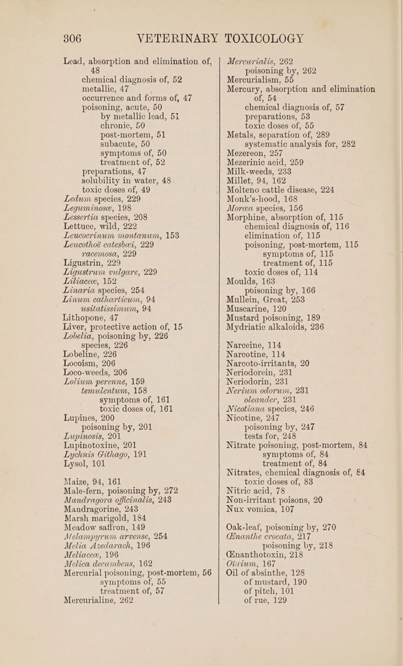 Lead, absorption and elimination of, 48 chemical diagnosis of, 52 metallic, 47 occurrence and forms of, 47 poisoning, acute, 50 by metallic lead, 51 chronic, 50 post-mortem, 51 subacute, 50 symptoms of, 50 treatment of, 52 preparations, 47 solubility in water, 48 toxic doses of, 49 Ledwm species, 229 Leguminosee, 198 Lessertia species, 208 Lettuce, wild, 222 Leucocrinum montanum, 153 Leucothoé catesbeer, 229 racemosa, 229 Ligustrin, 229 Ligustrum vulgare, 229 Liliacece, 152 Linaria species, 254 Linum catharticum, 94 usitatissimum, 94 Lithopone, 47 Liver, protective action of, 15 Lobelia, poisoning by, 226 Species, 226 Lobeline, 226 Locoism, 206 Loco-weeds, 206 Lolium perenne, 159 temulentum, 158 symptoms of, 161 toxic doses of, 161 Lupines, 200 poisoning by, 201 Lupinosis, 201 Lupinotoxine, 201 Lychnis Githago, 191 Lysol, 101 Maize, 94, 161 Male-fern, poisoning by, 272 Mandragora officinalis, 248 Mandragorine, 243 Marsh marigold, 184 Meadow saffron, 149 Melampyrum arvense, 254 Melia Azedarach, 196 Meliacec, 196 Melica decumbens, 162 Mercurial poisoning, post-mortem, 56 symptoms of, 55 treatment of, 57 Mercurialine, 262 Mercurialis, 262 poisoning by, 262 Mercurialism, 55 Mercury, absorption and elimination of, 54 chemical diagnosis of, 57 preparations, 53 toxic doses of, 55 Metals, separation of, 289 systematic analysis for, 282 Mezereon, 257 Mezerinic acid, 259 Milk-weeds, 233 Millet, 94, 162 Molteno cattle disease, 224 Monk’s-hood, 168 Morcea species, 156 Morphine, absorption of, 115 chemical diagnosis of, 116 elimination of, 115 poisoning, post-mortem, 115 symptoms of, 115 treatment of, 115 toxic doses of, 114 Moulds, 163 poisoning by, 166 Mullein, Great, 253 Muscarine, 120 Mustard poisoning, 189 Mydriatic alkaloids, 236 Narceine, 114 Narcotine, 114 Narcoto-irritants, 20 Neriodorein, 231 Neriodorin, 231 Nerium odorwn, 231 oleander, 231 Nicotiana species, 246 Nicotine, 247 poisoning by, 247 tests for, 248 Nitrate poisoning, post-mortem, 84 symptoms of, 84 treatment of, 84 Nitrates, chemical diagnosis of, 84 toxic doses of, 83 Nitric acid, 78 Non-irritant poisons, 20 Nux vomica, 107 Oak-leaf, poisoning by, 270 Hnanthe crocata, 217 poisoning by, 218 Cinanthotoxin, 218 Oidium, 167 Oil of absinthe, 128 of mustard, 190 of pitch, 101 of rue, 129