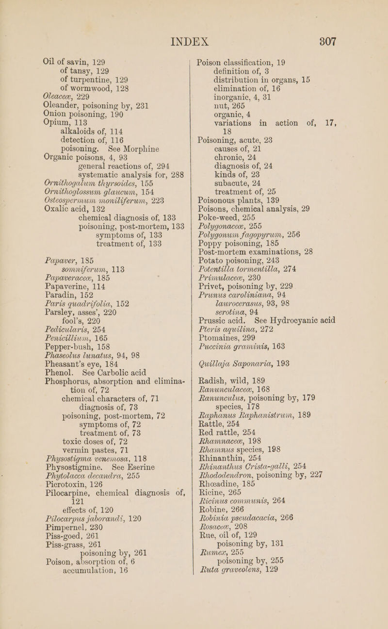 Oil of savin, 129 of tansy, 129 of turpentine, 129 of wormwood, 128 Oleacece, 229 Oleander, poisoning by, 231 Onion poisoning, 190 Opium, 113 alkaloids of, 114 detection of, 116 poisoning. See Morphine Organic poisons, 4, 93 general reactions of, 294 systematic analysis for, 288 Ornithogalum thyrsoides, 155 Ornithoglossum glaucwm, 154 Osteospermum moniliferum, 223 Oxalic acid, 132 chemical diagnosis of, 133 poisoning, post-mortem, 133 symptoms of, 133 treatment of, 133 Papaver, 185 somniferwm, 113 Papaveracece, 185 Papaverine, 114 Paradin, 152 Paris quadrifolia, 152 Parsley, asses’, 220 fool’s, 220 Pedicularis, 254 Penicillium, 165 Pepper-bush, 158 Phaseolus lunatus, 94, 98 Pheasant’s eye, 184 Phenol. See Carbolic acid Phosphorus, absorption and elimina- tion of, 72 chemical characters of, 71 diagnosis of, 73 poisoning, post-mortem, 72 symptoms of, 72 treatment of, 73 toxic doses of, 72 vermin pastes, 71 Physostigma venemosa, 118 Physostigmine. See Eserine Phytolacca decandra, 255 Picrotoxin, 126 ; Pilocarpine, chemical diagnosis of, 121 effects of, 120 Pilocarpus jaborandi, 120 Pimpernel, 230 Piss-goed, 261 Piss-grass, 261 poisoning by, 261 Poison, absorption of, 6 accumulation, 16 307 definition of, 3 distribution in organs, 15 elimination of, 16 inorganic, 4, 31 nut, 265 organic, 4 variations 18 Poisoning, acute, 23 causes of, 21 chronic, 24 diagnosis of, 24 kinds of, 23 subacute, 24 treatment of, 25 Poisonous plants, 139 Poisons, chemical analysis, 29 Poke-weed, 255 Polygonacece, 255 Polygonum fagopyrum, 256 Poppy poisoning, 185 Post-mortem examinations, 28 Potato poisoning, 243 in action off 17, Primulacece, 230 Privet, poisoning by, 229 Prunus caroliniana, 94 laurocerasus, 93, 98 serotina, 94 Prussic acid. See Hydrocyanic acid Pteris aquilina, 272 Ptomaines, 299 Puccinia graminis, 163 Quillaja Saponaria, 193 Radish, wild, 189 Ranunculacece, 168 Ranunculus, poisoning by, 179 species, 178 Raphanus Raphanistrum, 189 Rattle, 254 Red rattle, 254 Rhamnacee, 198 Rhamnus species, 198 Rhinanthin, 254 Rhinanthus Crista-galli, 254 Rhododendron, poisoning by, 227 Rheeadine, 185 Ricine, 265 Ricinus communis, 264 Robine, 266 Robinia pseudacacia, 266 Rosacee, 208 Rue, oil of, 129 poisoning by, 131 Rumex, 255 poisoning by, 255 Ruta graveolens, 129